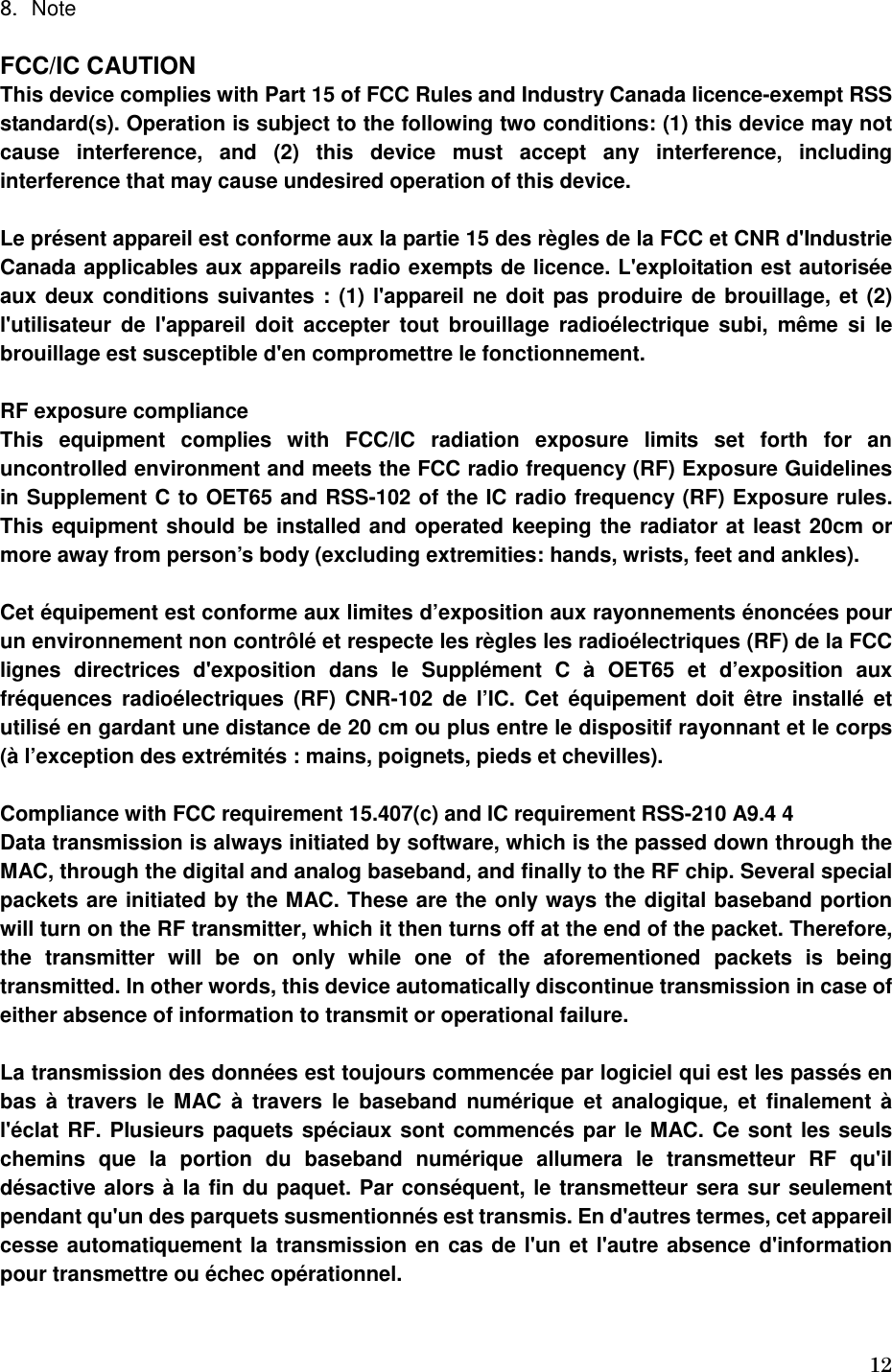   12 8. Note  FCC/IC CAUTION This device complies with Part 15 of FCC Rules and Industry Canada licence-exempt RSS standard(s). Operation is subject to the following two conditions: (1) this device may not cause  interference,  and  (2)  this  device  must  accept  any  interference,  including interference that may cause undesired operation of this device.  Le présent appareil est conforme aux la partie 15 des règles de la FCC et CNR d&apos;Industrie Canada applicables aux appareils radio exempts de licence. L&apos;exploitation est autorisée aux deux conditions suivantes : (1) l&apos;appareil ne doit pas produire de brouillage, et (2) l&apos;utilisateur de  l&apos;appareil  doit  accepter  tout brouillage  radioélectrique subi,  même  si  le brouillage est susceptible d&apos;en compromettre le fonctionnement.  RF exposure compliance This  equipment  complies  with  FCC/IC  radiation  exposure  limits  set  forth  for  an uncontrolled environment and meets the FCC radio frequency (RF) Exposure Guidelines in Supplement C to OET65 and RSS-102 of the IC radio frequency (RF) Exposure rules. This equipment should be installed and operated keeping the radiator at least 20cm or more away from person’s body (excluding extremities: hands, wrists, feet and ankles).  Cet équipement est conforme aux limites d’exposition aux rayonnements énoncées pour un environnement non contrôlé et respecte les règles les radioélectriques (RF) de la FCC lignes  directrices  d&apos;exposition  dans  le  Supplément  C  à  OET65  et  d’exposition  aux fréquences  radioélectriques  (RF) CNR-102  de l’IC.  Cet  équipement  doit  être  installé  et utilisé en gardant une distance de 20 cm ou plus entre le dispositif rayonnant et le corps (à l’exception des extrémités : mains, poignets, pieds et chevilles).  Compliance with FCC requirement 15.407(c) and IC requirement RSS-210 A9.4 4 Data transmission is always initiated by software, which is the passed down through the MAC, through the digital and analog baseband, and finally to the RF chip. Several special packets are initiated by the MAC. These are the only ways the digital baseband portion will turn on the RF transmitter, which it then turns off at the end of the packet. Therefore, the  transmitter  will  be  on  only  while  one  of  the  aforementioned  packets  is  being transmitted. In other words, this device automatically discontinue transmission in case of either absence of information to transmit or operational failure.  La transmission des données est toujours commencée par logiciel qui est les passés en bas  à  travers  le MAC  à  travers  le  baseband numérique  et  analogique,  et  finalement à l&apos;éclat RF. Plusieurs paquets spéciaux sont commencés par le MAC. Ce sont les seuls chemins  que  la  portion  du  baseband  numérique  allumera  le  transmetteur  RF  qu&apos;il désactive alors à la fin du paquet. Par conséquent, le transmetteur sera sur seulement pendant qu&apos;un des parquets susmentionnés est transmis. En d&apos;autres termes, cet appareil cesse automatiquement la transmission en cas de l&apos;un et l&apos;autre absence d&apos;information pour transmettre ou échec opérationnel.   