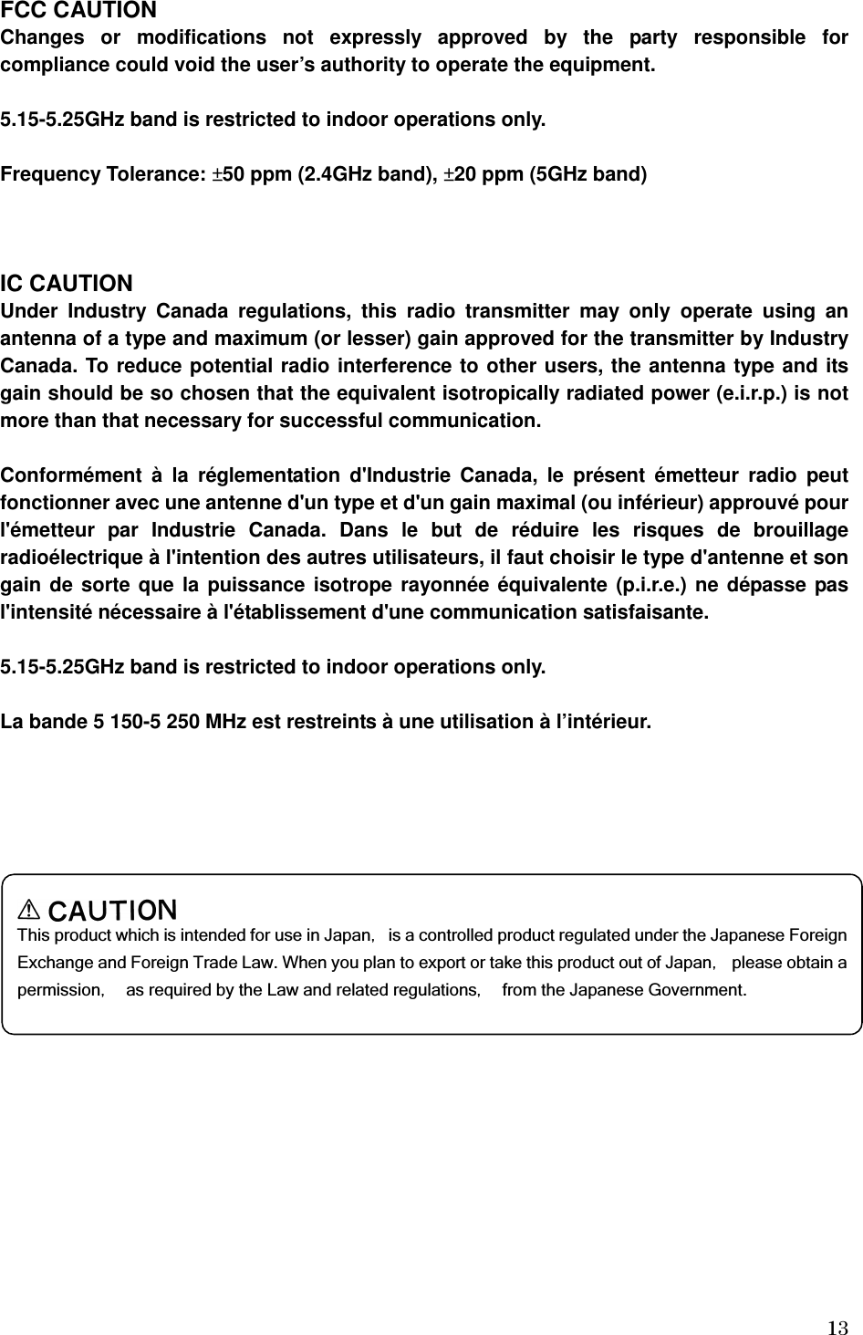   13FCC CAUTION Changes  or  modifications  not  expressly  approved  by  the  party  responsible  for compliance could void the user’s authority to operate the equipment.  5.15-5.25GHz band is restricted to indoor operations only.  Frequency Tolerance: ±50 ppm (2.4GHz band), ±20 ppm (5GHz band)    IC CAUTION Under  Industry  Canada  regulations,  this  radio  transmitter  may  only  operate  using  an antenna of a type and maximum (or lesser) gain approved for the transmitter by Industry Canada. To reduce potential radio interference to other users, the antenna type and its gain should be so chosen that the equivalent isotropically radiated power (e.i.r.p.) is not more than that necessary for successful communication.  Conformément  à  la  réglementation  d&apos;Industrie  Canada,  le  présent  émetteur  radio  peut fonctionner avec une antenne d&apos;un type et d&apos;un gain maximal (ou inférieur) approuvé pour l&apos;émetteur  par  Industrie  Canada.  Dans  le  but  de  réduire  les  risques  de  brouillage radioélectrique à l&apos;intention des autres utilisateurs, il faut choisir le type d&apos;antenne et son gain de sorte que la puissance isotrope rayonnée équivalente (p.i.r.e.) ne dépasse pas l&apos;intensité nécessaire à l&apos;établissement d&apos;une communication satisfaisante.  5.15-5.25GHz band is restricted to indoor operations only.  La bande 5 150-5 250 MHz est restreints à une utilisation à l’intérieur.         This product which is intended for use in Japan，  is a controlled product regulated under the Japanese Foreign Exchange and Foreign Trade Law. When you plan to export or take this product out of Japan，  please obtain a permission，  as required by the Law and related regulations，  from the Japanese Government. 