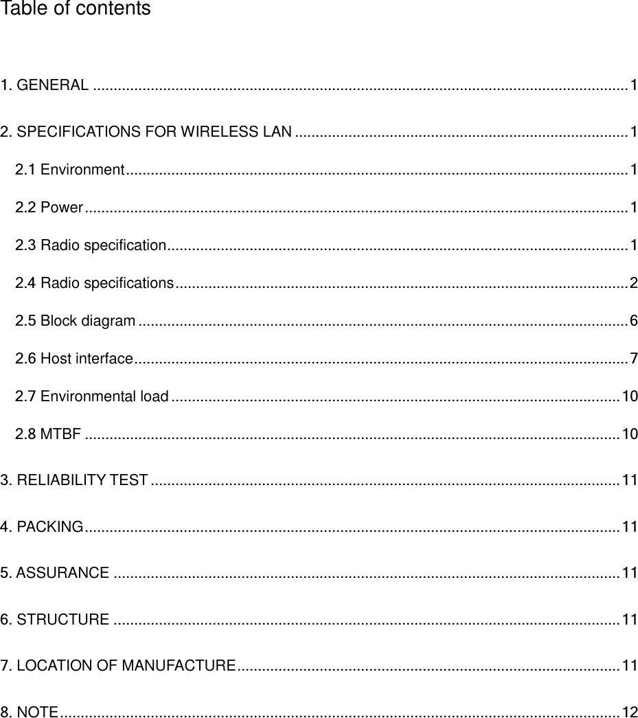   Table of contents  1. GENERAL .................................................................................................................................. 1 2. SPECIFICATIONS FOR WIRELESS LAN ................................................................................. 1 2.1 Environment .......................................................................................................................... 1 2.2 Power .................................................................................................................................... 1 2.3 Radio specification ................................................................................................................ 1 2.4 Radio specifications .............................................................................................................. 2 2.5 Block diagram ....................................................................................................................... 6 2.6 Host interface ........................................................................................................................ 7 2.7 Environmental load ............................................................................................................. 10 2.8 MTBF .................................................................................................................................. 10 3. RELIABILITY TEST .................................................................................................................. 11 4. PACKING .................................................................................................................................. 11 5. ASSURANCE ........................................................................................................................... 11 6. STRUCTURE ........................................................................................................................... 11 7. LOCATION OF MANUFACTURE ............................................................................................. 11 8. NOTE ........................................................................................................................................ 12    