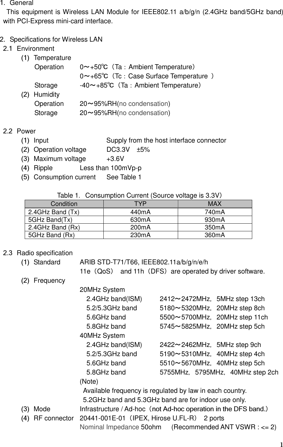   11. General This equipment is Wireless LAN Module for IEEE802.11 a/b/g/n (2.4GHz band/5GHz band) with PCI-Express mini-card interface.  2. Specifications for Wireless LAN   2.1 Environment   (1) Temperature Operation  0～+50℃（Ta：Ambient Temperature）   0～+65℃（Tc：Case Surface Temperature  ） Storage  -40～+85℃（Ta：Ambient Temperature）   (2) Humidity           Operation  20～95%RH(no condensation)           Storage      20～95%RH(no condensation)    2.2 Power   (1) Input                    Supply from the host interface connector   (2) Operation voltage  DC3.3V ±5%   (3) Maximum voltage  +3.6V   (4) Ripple   Less than 100mVp-p   (5) Consumption current  See Table 1  Table 1．Consumption Current (Source voltage is 3.3V） Condition  TYP  MAX 2.4GHz Band (Tx)  440mA  740mA 5GHz Band(Tx)  630mA  930mA 2.4GHz Band (Rx)  200mA  350mA 5GHz Band (Rx)  230mA  360mA    2.3 Radio specification   (1) Standard  ARIB STD-T71/T66, IEEE802.11a/b/g/n/e/h 11e（QoS）  and 11h（DFS）are operated by driver software.   (2) Frequency         20MHz System 2.4GHz band(ISM)  2412～2472MHz，5MHz step 13ch 5.2/5.3GHz band  5180～5320MHz，20MHz step 8ch              5.6GHz band    5500～5700MHz，20MHz step 11ch     5.8GHz band    5745～5825MHz，20MHz step 5ch       40MHz System 2.4GHz band(ISM)  2422～2462MHz，5MHz step 9ch 5.2/5.3GHz band  5190～5310MHz，40MHz step 4ch                           5.6GHz band    5510～5670MHz，40MHz step 5ch     5.8GHz band    5755MHz，5795MHz，40MHz step 2ch                         (Note)   Available frequency is regulated by law in each country.                                                   5.2GHz band and 5.3GHz band are for indoor use only.   (3) Mode   Infrastructure / Ad-hoc（not Ad-hoc operation in the DFS band.）   (4) RF connector  20441-001E-01（IPEX, Hirose U.FL-R）  2 ports       Nominal Impedance 50ohm   (Recommended ANT VSWR : &lt;= 2)   