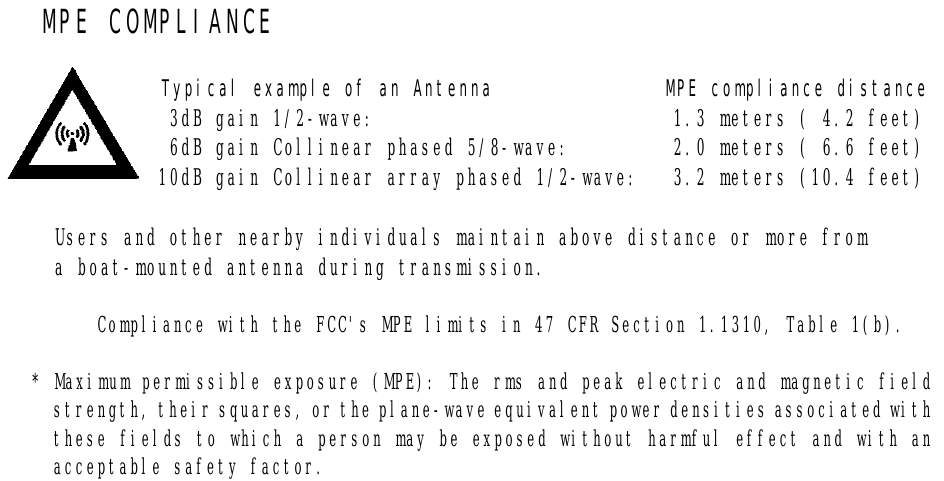   MPE COMPLIANCE  Typical example of an Antenna               MPE compliance distance   3dB gain 1/2-wave:                          1.3 meters ( 4.2 feet)   6dB gain Collinear phased 5/8-wave:         2.0 meters ( 6.6 feet)  10dB gain Collinear array phased 1/2-wave:   3.2 meters (10.4 feet)  Users and other nearby individuals maintain above distance or more from a boat-mounted antenna during transmission.  Compliance with the FCC&apos;s MPE limits in 47 CFR Section 1.1310, Table 1(b).  * Maximum permissible exposure (MPE): The rms and peak electric and magnetic field strength, their squares, or the plane-wave equivalent power densities associated with these fields to which a person may be exposed without harmful effect and with an acceptable safety factor.   