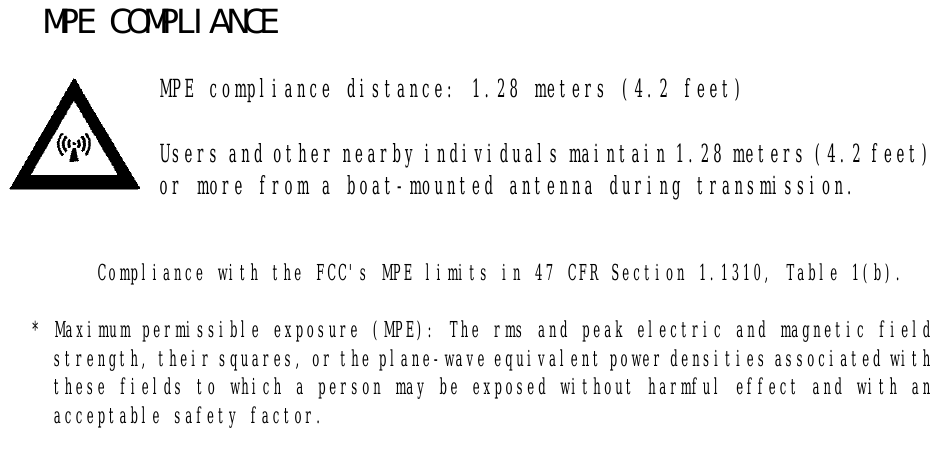   MPE COMPLIANCE        MPE compliance distance: 1.28 meters (4.2 feet)              Users and other nearby individuals maintain 1.28 meters (4.2 feet)             or more from a boat-mounted antenna during transmission.   Compliance with the FCC&apos;s MPE limits in 47 CFR Section 1.1310, Table 1(b).  * Maximum permissible exposure (MPE): The rms and peak electric and magnetic field strength, their squares, or the plane-wave equivalent power densities associated with these fields to which a person may be exposed without harmful effect and with an acceptable safety factor.   
