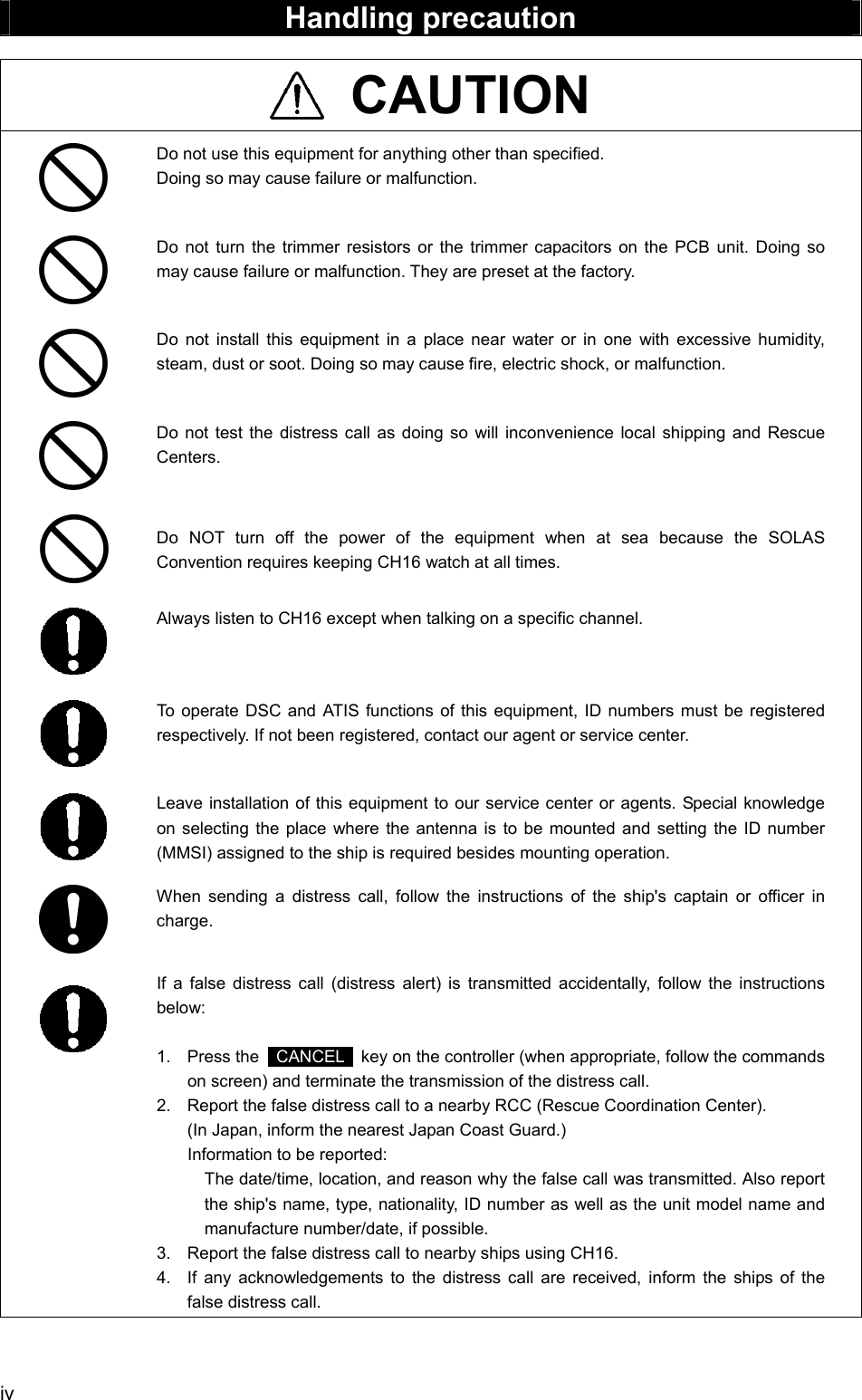  iv  Handling precaution   CAUTION  Do not use this equipment for anything other than specified. Doing so may cause failure or malfunction.   Do not turn the trimmer resistors or the trimmer capacitors on the PCB unit. Doing so may cause failure or malfunction. They are preset at the factory.   Do not install this equipment in a place near water or in one with excessive humidity, steam, dust or soot. Doing so may cause fire, electric shock, or malfunction.   Do not test the distress call as doing so will inconvenience local shipping and Rescue Centers.   Do NOT turn off the power of the equipment when at sea because the SOLAS Convention requires keeping CH16 watch at all times.  Always listen to CH16 except when talking on a specific channel.    To operate DSC and ATIS functions of this equipment, ID numbers must be registered respectively. If not been registered, contact our agent or service center.   Leave installation of this equipment to our service center or agents. Special knowledge on selecting the place where the antenna is to be mounted and setting the ID number (MMSI) assigned to the ship is required besides mounting operation.  When sending a distress call, follow the instructions of the ship's captain or officer in charge.    If a false distress call (distress alert) is transmitted accidentally, follow the instructions below:  1. Press the  CANCEL   key on the controller (when appropriate, follow the commands on screen) and terminate the transmission of the distress call. 2.  Report the false distress call to a nearby RCC (Rescue Coordination Center). (In Japan, inform the nearest Japan Coast Guard.) Information to be reported: The date/time, location, and reason why the false call was transmitted. Also report the ship's name, type, nationality, ID number as well as the unit model name and manufacture number/date, if possible. 3.  Report the false distress call to nearby ships using CH16. 4.  If any acknowledgements to the distress call are received, inform the ships of the false distress call.  