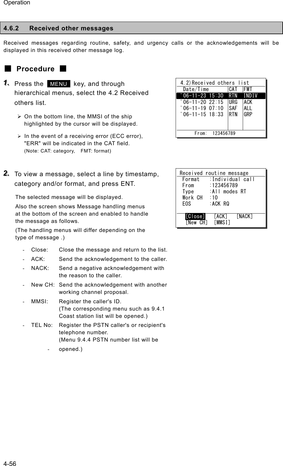 Operation 4-56  4.6.2  Received other messages Received messages regarding routine, safety, and urgency calls or the acknowledgements will be displayed in this received other message log. ■ Procedure ■ 111...   Press the   MENU   key, and through hierarchical menus, select the 4.2 Received others list. &frac34; On the bottom line, the MMSI of the ship highlighted by the cursor will be displayed. &frac34; In the event of a receiving error (ECC error), "ERR" will be indicated in the CAT field. (Note: CAT: category,    FMT: format)  222...   To view a message, select a line by timestamp, category and/or format, and press ENT. The selected message will be displayed. Also the screen shows Message handling menus at the bottom of the screen and enabled to handle the message as follows. (The handling menus will differ depending on the type of message .) -  Close:  Close the message and return to the list. -  ACK:  Send the acknowledgement to the caller. -  NACK:  Send a negative acknowledgement with   the reason to the caller. -  New CH:  Send the acknowledgement with another   working channel proposal. -  MMSI:  Register the caller's ID.   (The corresponding menu such as 9.4.1   Coast station list will be opened.) -  TEL No:  Register the PSTN caller's or recipient's  telephone number.   (Menu 9.4.4 PSTN number list will be - opened.)     4.2)Received others list   Date/Time  CAT  FMT  '06-11-23 15:30  RTN  INDIV  '06-11-20 22:15 '06-11-19 07:10 '06-11-15 18:33    URG SAF RTN   ACK ALL GRP         From:  123456789 Received routine message  Format  :Individual call  From  :123456789  Type  :All modes RT  Work CH  :10  EOS  :ACK RQ   [Close]   [ACK]   [NACK]   [New CH]  [MMSI] 