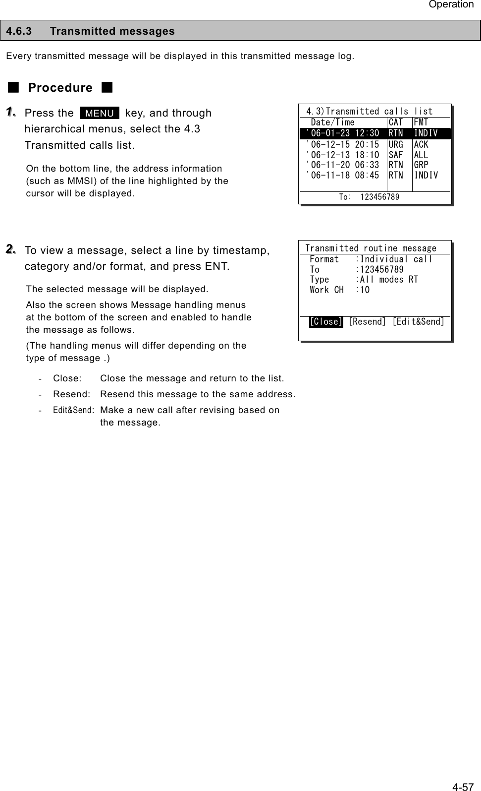 Operation 4-57 4.6.3 Transmitted messages Every transmitted message will be displayed in this transmitted message log. ■ Procedure ■ 111...   Press the   MENU   key, and through hierarchical menus, select the 4.3 Transmitted calls list. On the bottom line, the address information (such as MMSI) of the line highlighted by the cursor will be displayed.   222...   To view a message, select a line by timestamp, category and/or format, and press ENT. The selected message will be displayed. Also the screen shows Message handling menus at the bottom of the screen and enabled to handle the message as follows. (The handling menus will differ depending on the type of message .) -  Close:  Close the message and return to the list. -  Resend:  Resend this message to the same address. - Edit&amp;Send:  Make a new call after revising based on  the message.    4.3)Transmitted calls list   Date/Time  CAT  FMT  '06-01-23 12:30  RTN  INDIV  '06-12-15 20:15  '06-12-13 18:10  '06-11-20 06:33  '06-11-18 08:45   URG SAF RTN RTN  ACK ALL GRP INDIV          To:  123456789 Transmitted routine message  Format  :Individual call  To  :123456789  Type  :All modes RT  Work CH  :10  [Close] [Resend] [Edit&amp;Send]