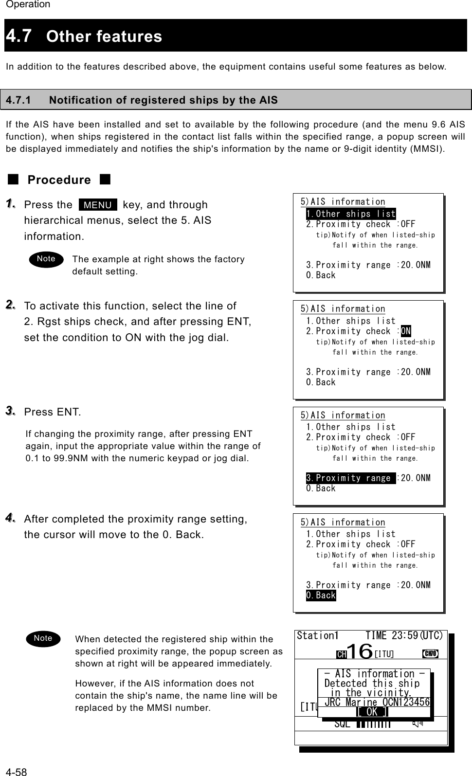 Operation 4-58 4.7  Other features In addition to the features described above, the equipment contains useful some features as below. 4.7.1  Notification of registered ships by the AIS If the AIS have been installed and set to available by the following procedure (and the menu 9.6 AIS function), when ships registered in the contact list falls within the specified range, a popup screen will be displayed immediately and notifies the ship's information by the name or 9-digit identity (MMSI). ■ Procedure ■ 111...   Press the   MENU   key, and through hierarchical menus, select the 5. AIS information. The example at right shows the factory default setting.  222...   To activate this function, select the line of 2. Rgst ships check, and after pressing ENT, set the condition to ON with the jog dial.    333...   Press ENT. If changing the proximity range, after pressing ENT again, input the appropriate value within the range of 0.1 to 99.9NM with the numeric keypad or jog dial.   444...   After completed the proximity range setting, the cursor will move to the 0. Back.      When detected the registered ship within the specified proximity range, the popup screen as shown at right will be appeared immediately. However, if the AIS information does not contain the ship's name, the name line will be replaced by the MMSI number.  5)AIS information 1.Other ships list 2.Proximity check :OFF   tip)Notify of when listed-ship   fall within the range.  3.Proximity range :20.0NM 0.Back Note 5)AIS information 1.Other ships list 2.Proximity check :ON   tip)Notify of when listed-ship   fall within the range.  3.Proximity range :20.0NM 0.Back 5)AIS information 1.Other ships list 2.Proximity check :OFF   tip)Notify of when listed-ship   fall within the range.  3.Proximity range :20.0NM 0.Back 5)AIS information 1.Other ships list 2.Proximity check :OFF   tip)Notify of when listed-ship   fall within the range.  3.Proximity range :20.0NM 0.Back Note 