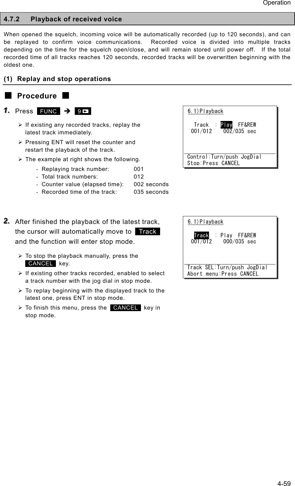 Operation 4-59 4.7.2  Playback of received voice When opened the squelch, incoming voice will be automatically recorded (up to 120 seconds), and can be replayed to confirm voice communications.  Recorded voice is divided into multiple tracks depending on the time for the squelch open/close, and will remain stored until power off.    If the total recorded time of all tracks reaches 120 seconds, recorded tracks will be overwritten beginning with the oldest one. (1)  Replay and stop operations ■ Procedure ■ 111...   Press   FUNC  &Icirc;  9     &frac34; If existing any recorded tracks, replay the latest track immediately. &frac34; Pressing ENT will reset the counter and restart the playback of the track. &frac34; The example at right shows the following. -  Replaying track number:  001 -  Total track numbers:  012 -  Counter value (elapsed time):  002 seconds -  Recorded time of the track:  035 seconds   222...   After finished the playback of the latest track, the cursor will automatically move to   Track  and the function will enter stop mode. &frac34; To stop the playback manually, press the    CANCEL  key. &frac34; If existing other tracks recorded, enabled to select a track number with the jog dial in stop mode. &frac34; To replay beginning with the displayed track to the latest one, press ENT in stop mode. &frac34; To finish this menu, press the   CANCEL  key in stop mode.  6.1)Playback   Track  : Play  FF&amp;REW 001/012    002/035 sec    Control:Turn/push JogDial Stop:Press CANCEL6.1)Playback   Track  : Play  FF&amp;REW 001/012    000/035 sec    Track SEL:Turn/push JogDial Abort menu:Press CANCEL
