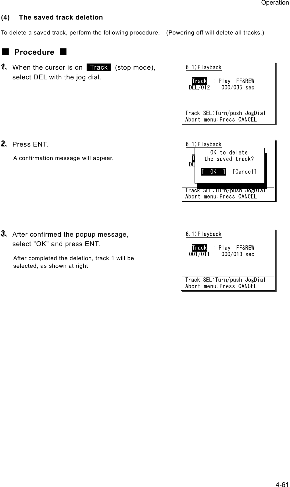 Operation 4-61 (4)  The saved track deletion To delete a saved track, perform the following procedure.    (Powering off will delete all tracks.) ■ Procedure ■ 111...   When the cursor is on   Track  (stop mode), select DEL with the jog dial.      222...   Press ENT. A confirmation message will appear.       333...   After confirmed the popup message, select "OK" and press ENT. After completed the deletion, track 1 will be selected, as shown at right.      6.1)Playback   Track  : Play  FF&amp;REW DEL/012    000/035 sec    Track SEL:Turn/push JogDial Abort menu:Press CANCEL     OK to delete    the saved track?    [  OK  ]  [Cancel] 6.1)Playback   Track  : Play  FF&amp;REW DEL/012    000/035 sec    Track SEL:Turn/push JogDial Abort menu:Press CANCEL6.1)Playback   Track  : Play  FF&amp;REW 001/011    000/013 sec    Track SEL:Turn/push JogDial Abort menu:Press CANCEL