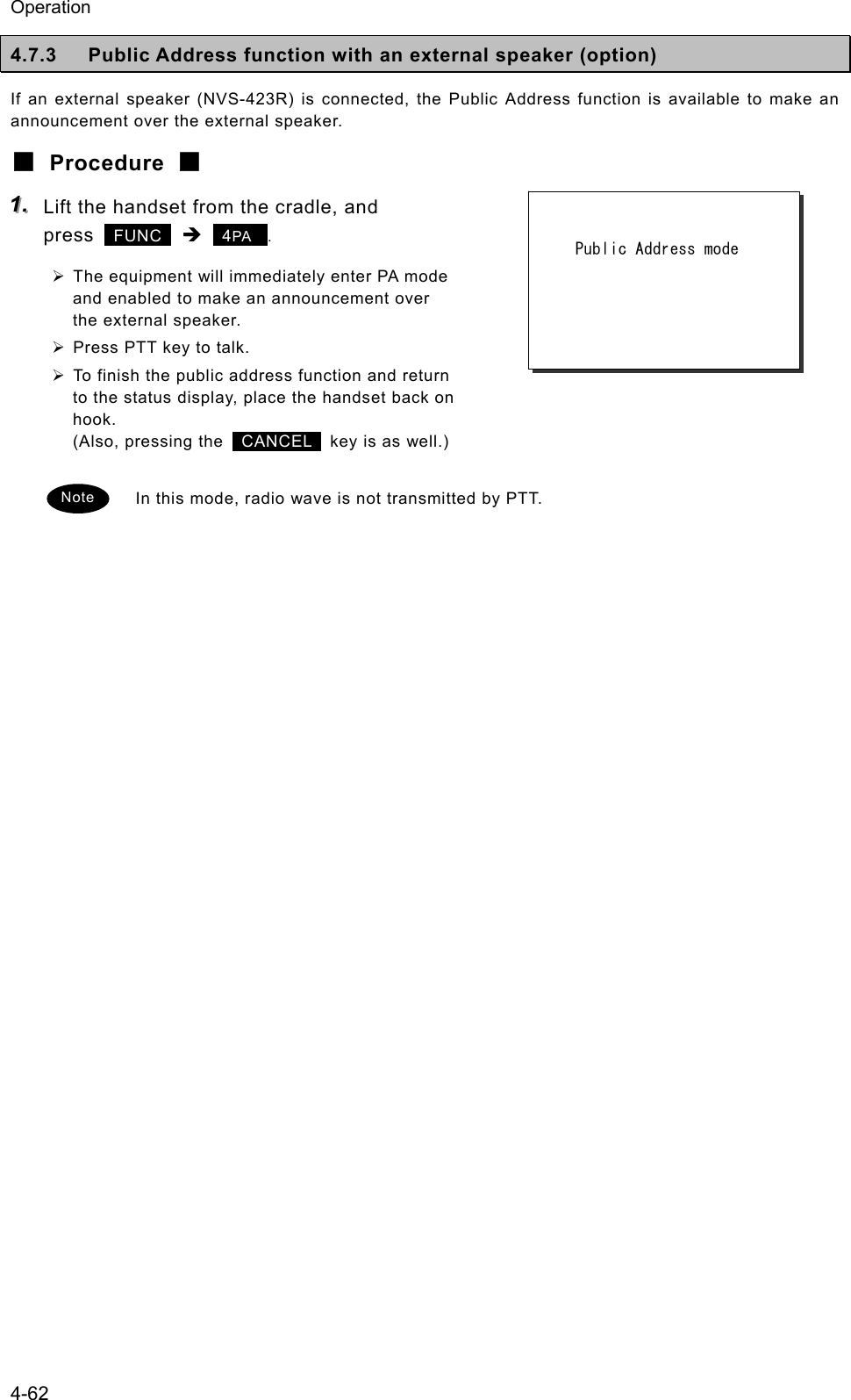 Operation 4-62 4.7.3  Public Address function with an external speaker (option) If an external speaker (NVS-423R) is connected, the Public Address function is available to make an announcement over the external speaker. ■ Procedure ■ 111...   Lift the handset from the cradle, and press   FUNC  &Icirc;  4PA  . &frac34; The equipment will immediately enter PA mode and enabled to make an announcement over the external speaker. &frac34; Press PTT key to talk. &frac34; To finish the public address function and return to the status display, place the handset back on hook. (Also, pressing the   CANCEL   key is as well.)  In this mode, radio wave is not transmitted by PTT.         Public Address mode   Note 
