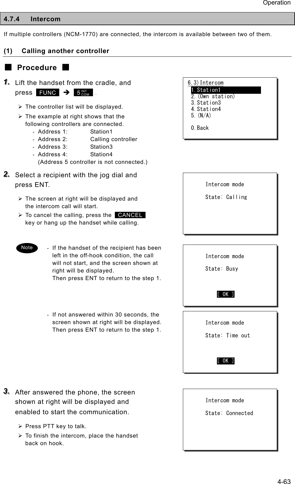 Operation 4-63 4.7.4 Intercom If multiple controllers (NCM-1770) are connected, the intercom is available between two of them. (1)  Calling another controller ■ Procedure ■ 111...   Lift the handset from the cradle, and press   FUNC  &Icirc;  5      . &frac34; The controller list will be displayed. &frac34; The example at right shows that the following controllers are connected. - Address 1:  Station1 -  Address 2:  Calling controller - Address 3:  Station3 - Address 4:  Station4 (Address 5 controller is not connected.) 222...   Select a recipient with the jog dial and press ENT. &frac34; The screen at right will be displayed and the intercom call will start. &frac34; To cancel the calling, press the   CANCEL  key or hang up the handset while calling.  -  If the handset of the recipient has been left in the off-hook condition, the call will not start, and the screen shown at right will be displayed. Then press ENT to return to the step 1.    -  If not answered within 30 seconds, the screen shown at right will be displayed.   Then press ENT to return to the step 1.      333...   After answered the phone, the screen shown at right will be displayed and enabled to start the communication. &frac34; Press PTT key to talk. &frac34; To finish the intercom, place the handset back on hook.       Intercom mode       State: Time out             [ OK ] 6.3)Intercom 1.Station1               2.(Own station) 3.Station3 4.Station4 5.(N/A)  0.Back INT COM       Intercom mode       State: Calling           Intercom mode       State: Connected Note        Intercom mode       State: Busy             [ OK ] 