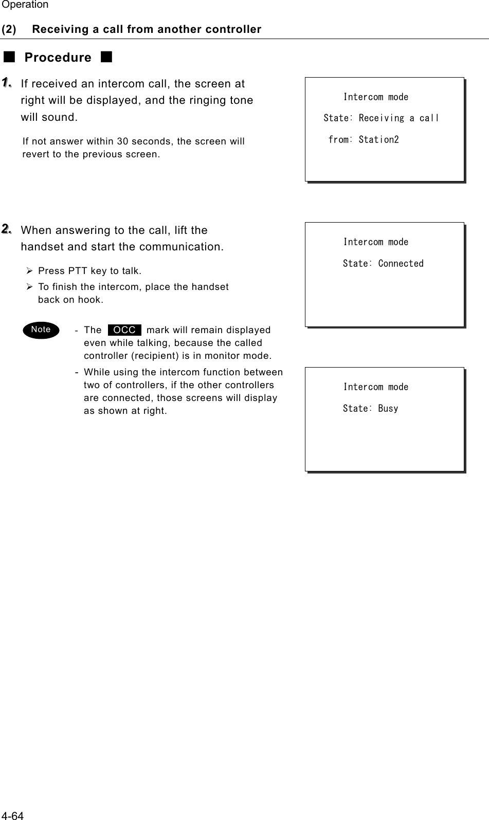 Operation 4-64 (2)  Receiving a call from another controller ■ Procedure ■ 111...   If received an intercom call, the screen at right will be displayed, and the ringing tone will sound. If not answer within 30 seconds, the screen will revert to the previous screen.    222...   When answering to the call, lift the handset and start the communication. &frac34; Press PTT key to talk. &frac34; To finish the intercom, place the handset back on hook. - The  OCC   mark will remain displayed even while talking, because the called controller (recipient) is in monitor mode. - While using the intercom function between two of controllers, if the other controllers are connected, those screens will display as shown at right.             Intercom mode   State: Receiving a call    from: Station2         Intercom mode       State: Connected Note       Intercom mode       State: Busy    