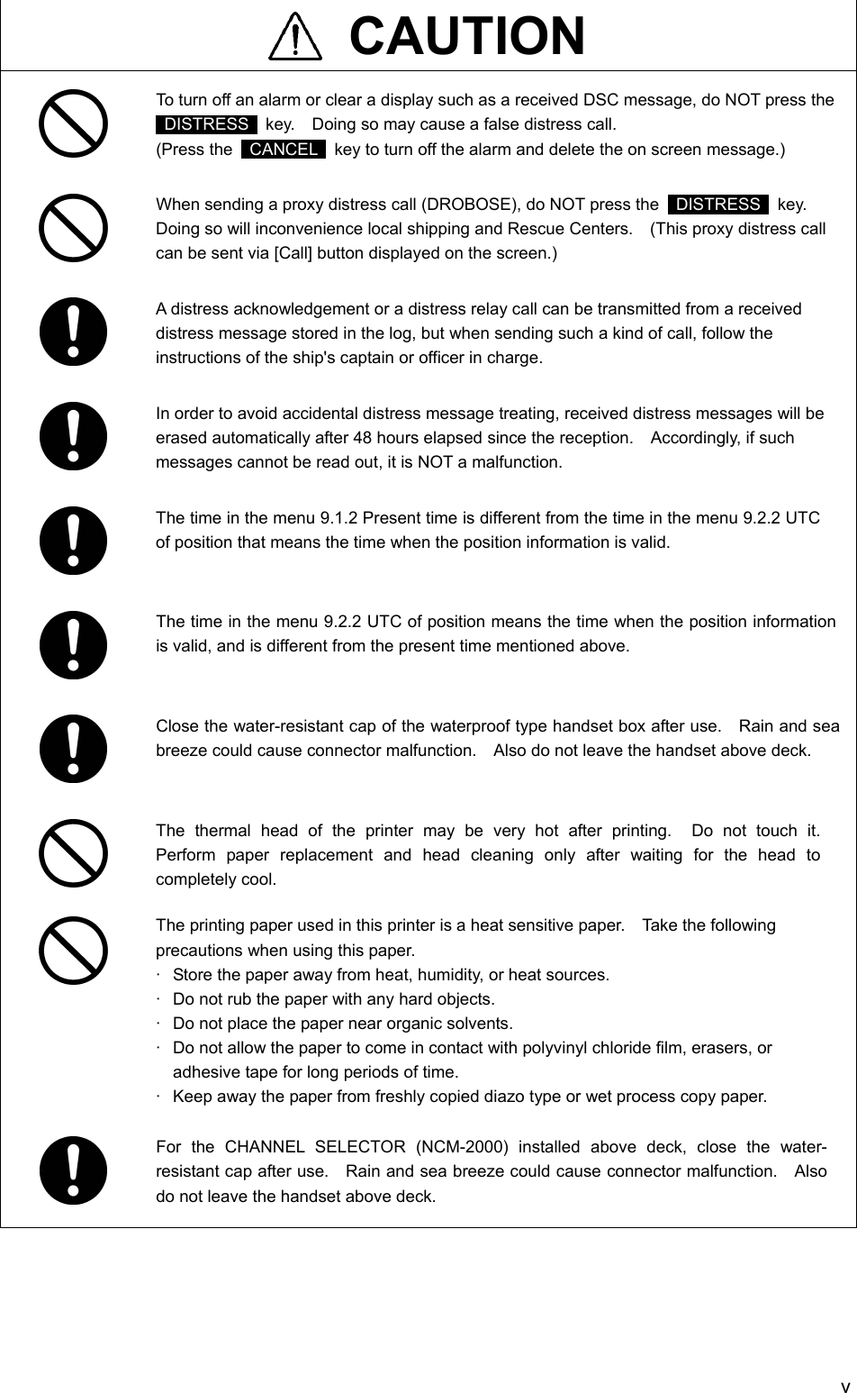   v  CAUTION  To turn off an alarm or clear a display such as a received DSC message, do NOT press the  DISTRESS   key.    Doing so may cause a false distress call. (Press the   CANCEL   key to turn off the alarm and delete the on screen message.)  When sending a proxy distress call (DROBOSE), do NOT press the   DISTRESS  key.  Doing so will inconvenience local shipping and Rescue Centers.    (This proxy distress call can be sent via [Call] button displayed on the screen.)  A distress acknowledgement or a distress relay call can be transmitted from a received distress message stored in the log, but when sending such a kind of call, follow the instructions of the ship's captain or officer in charge.  In order to avoid accidental distress message treating, received distress messages will be erased automatically after 48 hours elapsed since the reception.    Accordingly, if such messages cannot be read out, it is NOT a malfunction.  The time in the menu 9.1.2 Present time is different from the time in the menu 9.2.2 UTC of position that means the time when the position information is valid.   The time in the menu 9.2.2 UTC of position means the time when the position information is valid, and is different from the present time mentioned above.   Close the water-resistant cap of the waterproof type handset box after use.    Rain and sea breeze could cause connector malfunction.    Also do not leave the handset above deck.   The thermal head of the printer may be very hot after printing.  Do not touch it.  Perform paper replacement and head cleaning only after waiting for the head to completely cool.  The printing paper used in this printer is a heat sensitive paper.    Take the following precautions when using this paper. &middot;  Store the paper away from heat, humidity, or heat sources. &middot;  Do not rub the paper with any hard objects. &middot;  Do not place the paper near organic solvents. &middot;  Do not allow the paper to come in contact with polyvinyl chloride film, erasers, or adhesive tape for long periods of time. &middot;  Keep away the paper from freshly copied diazo type or wet process copy paper.  For the CHANNEL SELECTOR (NCM-2000) installed above deck, close the water-resistant cap after use.    Rain and sea breeze could cause connector malfunction.    Also do not leave the handset above deck.  