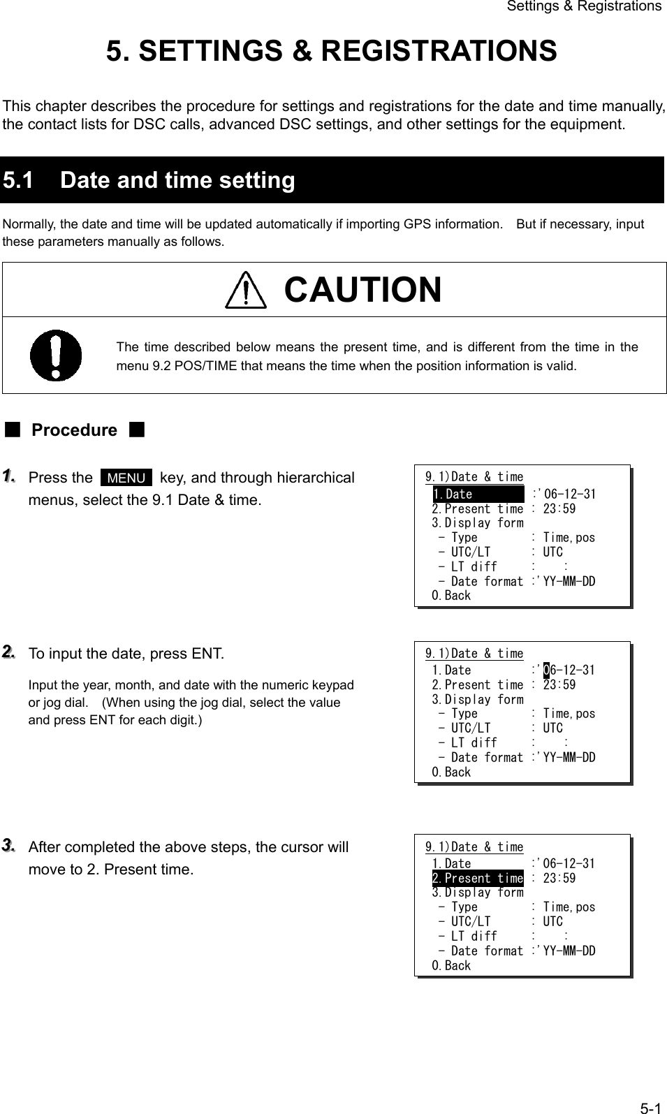 Settings &amp; Registrations 5-1 5. SETTINGS &amp; REGISTRATIONS  This chapter describes the procedure for settings and registrations for the date and time manually, the contact lists for DSC calls, advanced DSC settings, and other settings for the equipment.  5.1  Date and time setting Normally, the date and time will be updated automatically if importing GPS information.    But if necessary, input these parameters manually as follows.  CAUTION  The time described below means the present time, and is different from the time in the menu 9.2 POS/TIME that means the time when the position information is valid. ■ Procedure ■ 111...   Press the   MENU   key, and through hierarchical menus, select the 9.1 Date &amp; time.      222...   To input the date, press ENT. Input the year, month, and date with the numeric keypad or jog dial.    (When using the jog dial, select the value and press ENT for each digit.)     333...   After completed the above steps, the cursor will move to 2. Present time.      9.1)Date &amp; time 1.Date         :'06-12-31  2.Present time : 23:59  3.Display form   - Type        : Time,pos   - UTC/LT      : UTC   - LT diff     :    :   - Date format :'YY-MM-DD  0.Back 9.1)Date &amp; time  1.Date         :'06-12-31  2.Present time : 23:59  3.Display form   - Type        : Time,pos   - UTC/LT      : UTC   - LT diff     :    :   - Date format :'YY-MM-DD  0.Back 9.1)Date &amp; time  1.Date         :'06-12-31  2.Present time : 23:59  3.Display form   - Type        : Time,pos   - UTC/LT      : UTC   - LT diff     :    :   - Date format :'YY-MM-DD  0.Back 