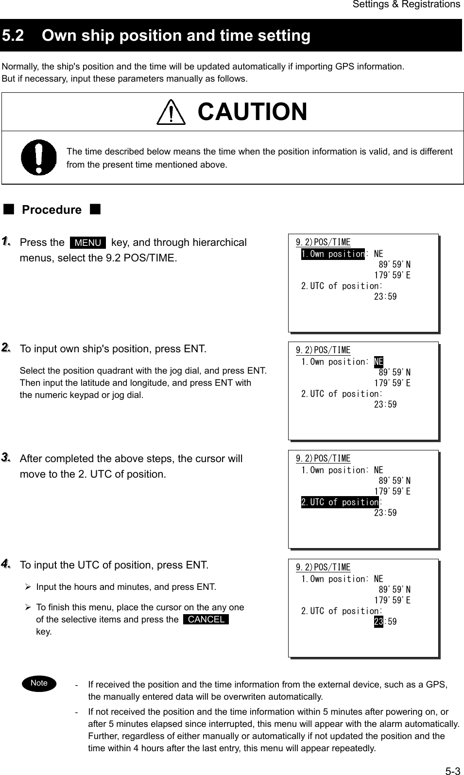 Settings &amp; Registrations 5-3 5.2  Own ship position and time setting Normally, the ship's position and the time will be updated automatically if importing GPS information. But if necessary, input these parameters manually as follows.  CAUTION  The time described below means the time when the position information is valid, and is different from the present time mentioned above. ■ Procedure ■ 111...   Press the   MENU   key, and through hierarchical menus, select the 9.2 POS/TIME.       222...   To input own ship's position, press ENT. Select the position quadrant with the jog dial, and press ENT. Then input the latitude and longitude, and press ENT with the numeric keypad or jog dial.    333...   After completed the above steps, the cursor will move to the 2. UTC of position.     444...   To input the UTC of position, press ENT. &frac34;  Input the hours and minutes, and press ENT. &frac34;  To finish this menu, place the cursor on the any one of the selective items and press the   CANCEL  key.   -  If received the position and the time information from the external device, such as a GPS, the manually entered data will be overwriten automatically. -  If not received the position and the time information within 5 minutes after powering on, or after 5 minutes elapsed since interrupted, this menu will appear with the alarm automatically. Further, regardless of either manually or automatically if not updated the position and the time within 4 hours after the last entry, this menu will appear repeatedly. 9.2)POS/TIME 1.Own position: NE                  89ﾟ59'N                 179ﾟ59'E 2.UTC of position:                 23:59   9.2)POS/TIME 1.Own position: NE                  89ﾟ59'N                 179ﾟ59'E 2.UTC of position:                 23:59   9.2)POS/TIME 1.Own position: NE                  89ﾟ59'N                 179ﾟ59'E 2.UTC of position:                 23:59   9.2)POS/TIME 1.Own position: NE                  89ﾟ59'N                 179ﾟ59'E 2.UTC of position:                 23:59   Note 