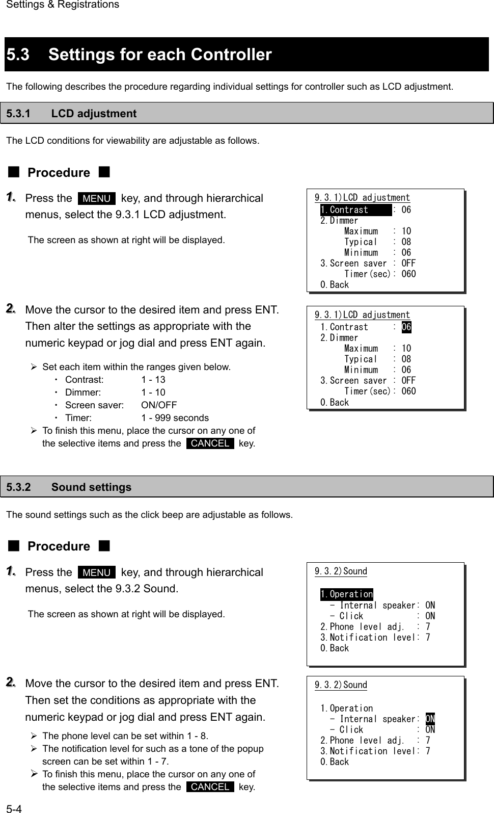Settings &amp; Registrations 5-4  5.3  Settings for each Controller The following describes the procedure regarding individual settings for controller such as LCD adjustment. 5.3.1 LCD adjustment The LCD conditions for viewability are adjustable as follows. ■ Procedure ■ 111...   Press the   MENU   key, and through hierarchical menus, select the 9.3.1 LCD adjustment. The screen as shown at right will be displayed.    222...   Move the cursor to the desired item and press ENT. Then alter the settings as appropriate with the numeric keypad or jog dial and press ENT again. &frac34;  Set each item within the ranges given below. ・ Contrast:  1 - 13 ・ Dimmer:  1 - 10 ・ Screen saver:  ON/OFF ・ Timer:  1 - 999 seconds &frac34;  To finish this menu, place the cursor on any one of the selective items and press the   CANCEL  key.  5.3.2 Sound settings The sound settings such as the click beep are adjustable as follows. ■ Procedure ■ 111...   Press the   MENU   key, and through hierarchical menus, select the 9.3.2 Sound. The screen as shown at right will be displayed.    222...   Move the cursor to the desired item and press ENT. Then set the conditions as appropriate with the numeric keypad or jog dial and press ENT again. &frac34;  The phone level can be set within 1 - 8. &frac34;  The notification level for such as a tone of the popup screen can be set within 1 - 7. &frac34; To finish this menu, place the cursor on any one of the selective items and press the   CANCEL  key. 9.3.1)LCD adjustment 1.Contrast     : 06 2.Dimmer      Maximum   : 10      Typical   : 08      Minimum   : 06 3.Screen saver : OFF      Timer(sec): 060 0.Back 9.3.1)LCD adjustment 1.Contrast     : 06 2.Dimmer      Maximum   : 10      Typical   : 08      Minimum   : 06 3.Screen saver : OFF      Timer(sec): 060 0.Back 9.3.2)Sound  1.Operation   - Internal speaker: ON   - Click           : ON 2.Phone level adj.  : 7 3.Notification level: 7 0.Back 9.3.2)Sound  1.Operation   - Internal speaker: ON   - Click           : ON 2.Phone level adj.  : 7 3.Notification level: 7 0.Back 