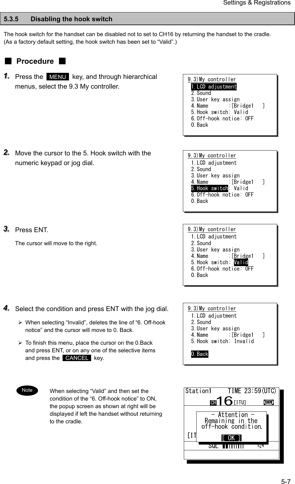 Settings &amp; Registrations 5-7 5.3.5  Disabling the hook switch The hook switch for the handset can be disabled not to set to CH16 by returning the handset to the cradle. (As a factory default setting, the hook switch has been set to &ldquo;Valid&rdquo;.) ■ Procedure ■ 111...   Press the   MENU   key, and through hierarchical menus, select the 9.3 My controller.      222...   Move the cursor to the 5. Hook switch with the numeric keypad or jog dial.      333...   Press ENT. The cursor will move to the right.      444...   Select the condition and press ENT with the jog dial. &frac34;  When selecting &ldquo;Invalid&rdquo;, deletes the line of &ldquo;6. Off-hook notice&rdquo; and the cursor will move to 0. Back. &frac34;  To finish this menu, place the cursor on the 0.Back and press ENT, or on any one of the selective items and press the   CANCEL  key.   When selecting &ldquo;Valid&rdquo; and then set the condition of the &ldquo;6. Off-hook notice&rdquo; to ON, the popup screen as shown at right will be displayed if left the handset without returning to the cradle.  9.3)My controller 1.LCD adjustment 2.Sound 3.User key assign 4.Name       :[Bridge1   ] 5.Hook switch: Valid 6.Off-hook notice: OFF 0.Back 9.3)My controller 1.LCD adjustment 2.Sound 3.User key assign 4.Name       :[Bridge1   ] 5.Hook switch: Valid 6.Off-hook notice: OFF 0.Back 9.3)My controller 1.LCD adjustment 2.Sound 3.User key assign 4.Name       :[Bridge1   ] 5.Hook switch: Valid 6.Off-hook notice: OFF 0.Back 9.3)My controller 1.LCD adjustment 2.Sound 3.User key assign 4.Name       :[Bridge1   ] 5.Hook switch: Invalid  0.Back Note 
