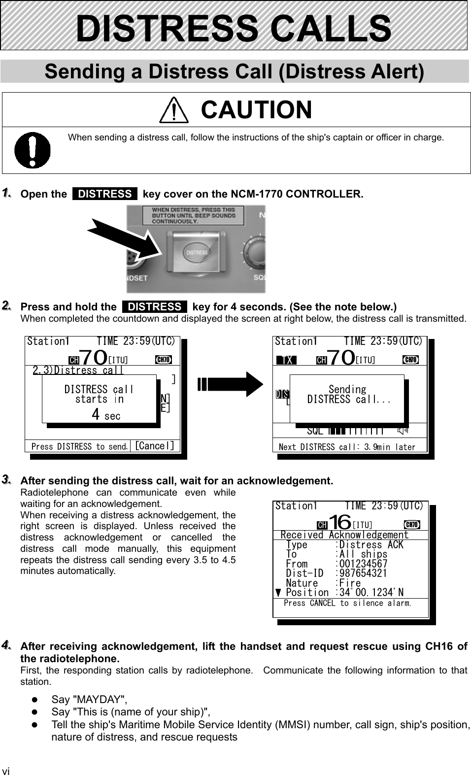  vi      Sending a Distress Call (Distress Alert)   CAUTION  When sending a distress call, follow the instructions of the ship's captain or officer in charge.    111...   Open the   DISTRESS   key cover on the NCM-1770 CONTROLLER.         222...   Press and hold the   DISTRESS   key for 4 seconds. (See the note below.) When completed the countdown and displayed the screen at right below, the distress call is transmitted.             333...   After sending the distress call, wait for an acknowledgement. Radiotelephone can communicate even while waiting for an acknowledgement. When receiving a distress acknowledgement, the right screen is displayed. Unless received the distress acknowledgement or cancelled the distress call mode manually, this equipment repeats the distress call sending every 3.5 to 4.5 minutes automatically.      444...   After receiving acknowledgement, lift the handset and request rescue using CH16 of the radiotelephone. First, the responding station calls by radiotelephone.  Communicate the following information to that station. z Say "MAYDAY", z Say "This is (name of your ship)", z Tell the ship's Maritime Mobile Service Identity (MMSI) number, call sign, ship's position, nature of distress, and rescue requests DISTRESS CALLS    Received Acknowledgement  Type     :Distress ACK...  To       :All ships .....  From     :001234567......  Dist-ID  :987654321......  Nature   :Fire...........  Position :34ﾟ00.1234'N...Station1     TIME 23:59(UTC)16CH70  Press CANCEL to silence alarm.CH [ITU]