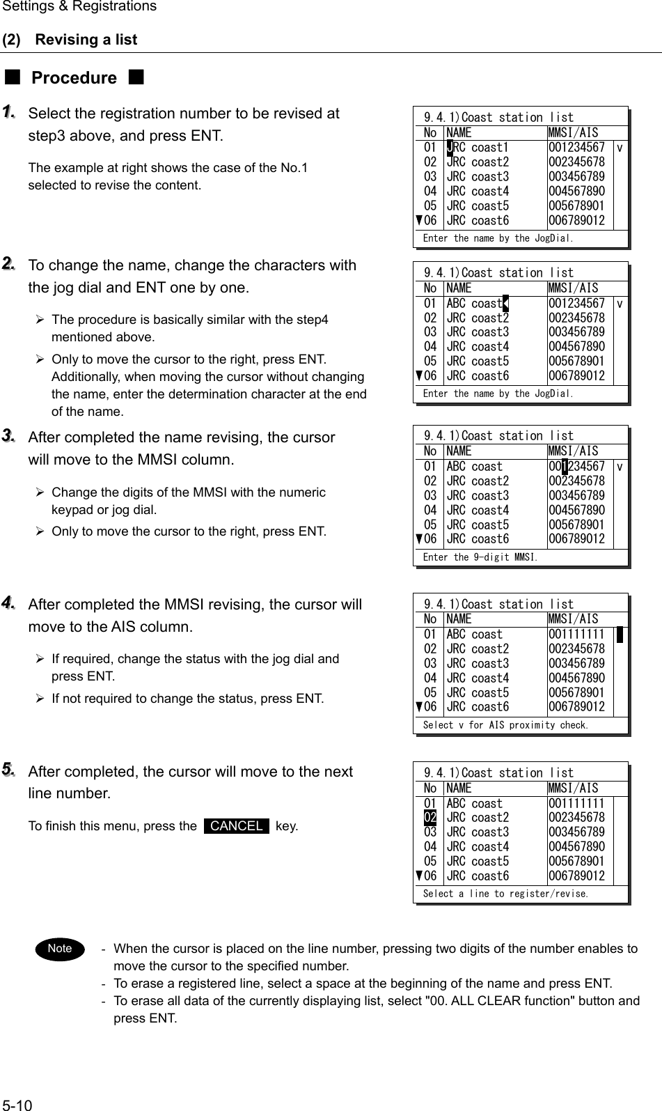Settings &amp; Registrations 5-10 (2)  Revising a list ■ Procedure ■ 111...   Select the registration number to be revised at step3 above, and press ENT. The example at right shows the case of the No.1 selected to revise the content.   222...   To change the name, change the characters with the jog dial and ENT one by one. &frac34;  The procedure is basically similar with the step4 mentioned above. &frac34;  Only to move the cursor to the right, press ENT. Additionally, when moving the cursor without changing the name, enter the determination character at the end of the name. 333...   After completed the name revising, the cursor will move to the MMSI column. &frac34;  Change the digits of the MMSI with the numeric keypad or jog dial. &frac34;  Only to move the cursor to the right, press ENT.   444...   After completed the MMSI revising, the cursor will move to the AIS column. &frac34;  If required, change the status with the jog dial and press ENT. &frac34;  If not required to change the status, press ENT.   555...   After completed, the cursor will move to the next line number. To finish this menu, press the   CANCEL  key.     -  When the cursor is placed on the line number, pressing two digits of the number enables to move the cursor to the specified number. -  To erase a registered line, select a space at the beginning of the name and press ENT. -  To erase all data of the currently displaying list, select "00. ALL CLEAR function" button and press ENT.  Note  9.4.1)Coast station list No NAME  MMSI/AIS 010203040506JRC coast1 JRC coast2 JRC coast3 JRC coast4 JRC coast5 JRC coast6 001234567 002345678 003456789 004567890 005678901 006789012 v Enter the name by the JogDial.  9.4.1)Coast station list No NAME  MMSI/AIS 010203040506ABC coast◄ JRC coast2 JRC coast3 JRC coast4 JRC coast5 JRC coast6 001234567 002345678 003456789 004567890 005678901 006789012 v Enter the name by the JogDial.  9.4.1)Coast station list No NAME  MMSI/AIS 010203040506ABC coast JRC coast2 JRC coast3 JRC coast4 JRC coast5 JRC coast6 001234567 002345678 003456789 004567890 005678901 006789012 v Enter the 9-digit MMSI.  9.4.1)Coast station list No NAME  MMSI/AIS 010203040506ABC coast JRC coast2 JRC coast3 JRC coast4 JRC coast5 JRC coast6 001111111 002345678 003456789 004567890 005678901 006789012    Select v for AIS proximity check.  9.4.1)Coast station list No NAME  MMSI/AIS 010203040506ABC coast JRC coast2 JRC coast3 JRC coast4 JRC coast5 JRC coast6 001111111 002345678 003456789 004567890 005678901 006789012  Select a line to register/revise. 