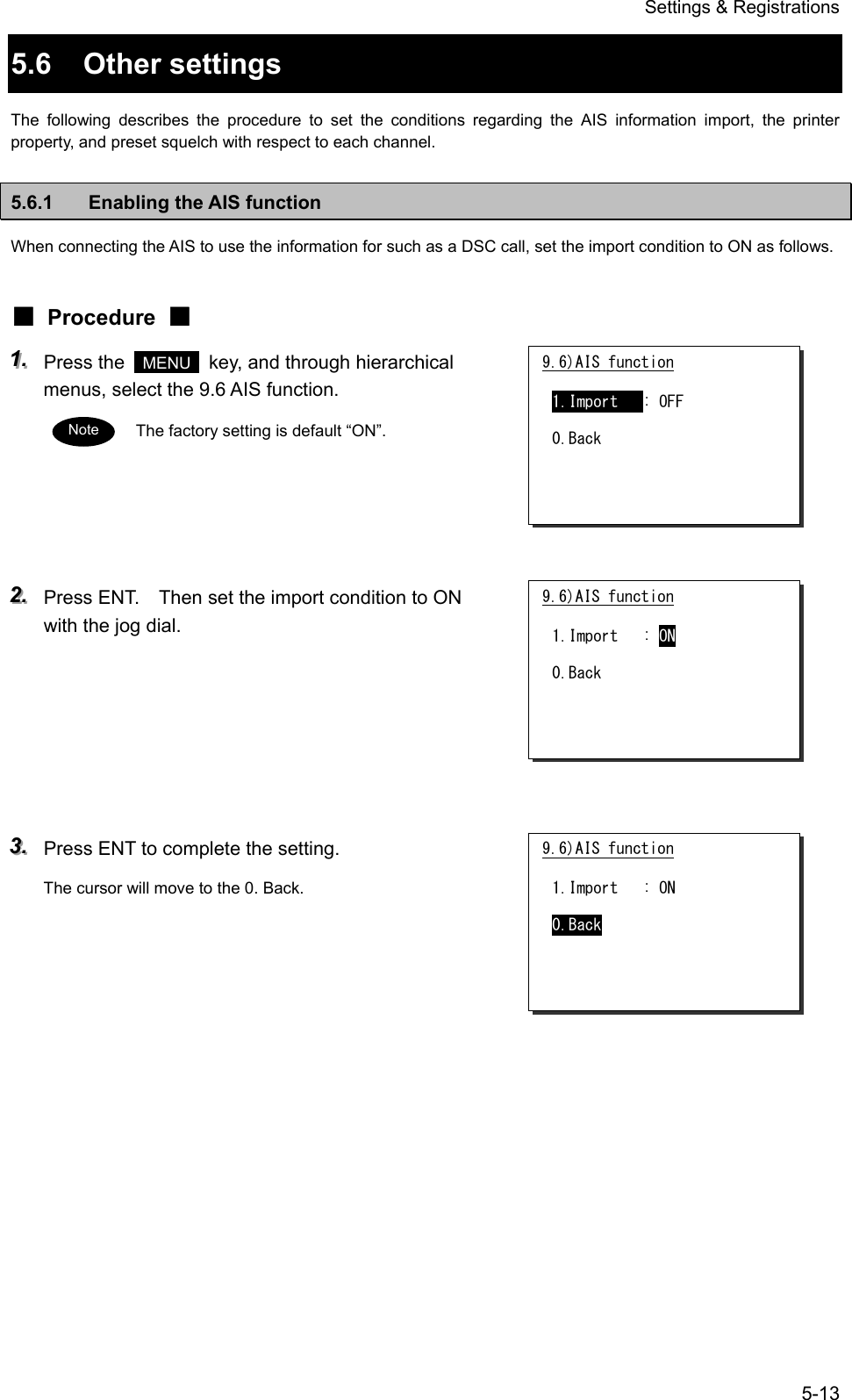 Settings &amp; Registrations 5-13 5.6 Other settings The following describes the procedure to set the conditions regarding the AIS information import, the printer property, and preset squelch with respect to each channel. 5.6.1  Enabling the AIS function When connecting the AIS to use the information for such as a DSC call, set the import condition to ON as follows. ■ Procedure ■ 111...   Press the   MENU   key, and through hierarchical menus, select the 9.6 AIS function. The factory setting is default &ldquo;ON&rdquo;.      222...   Press ENT.    Then set the import condition to ON with the jog dial.       333...   Press ENT to complete the setting. The cursor will move to the 0. Back.      9.6)AIS function  1.Import   : OFF  0.Back Note 9.6)AIS function  1.Import   : ON  0.Back 9.6)AIS function  1.Import   : ON  0.Back 