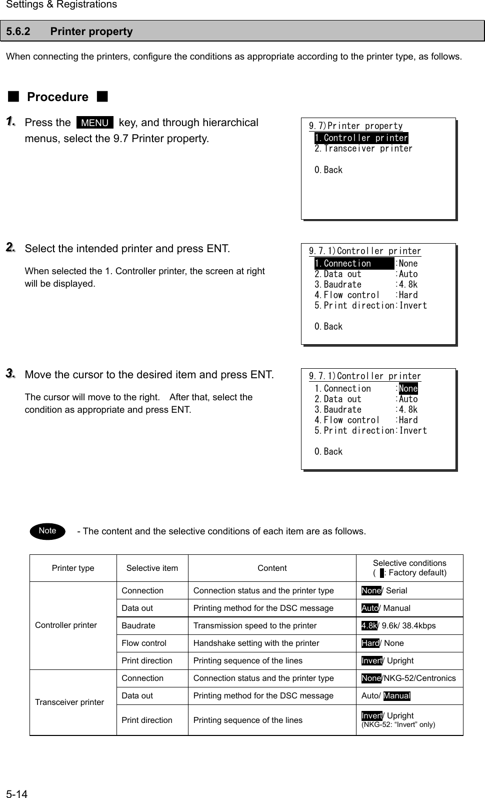 Settings &amp; Registrations 5-14 5.6.2 Printer property When connecting the printers, configure the conditions as appropriate according to the printer type, as follows. ■ Procedure ■ 111...   Press the   MENU   key, and through hierarchical menus, select the 9.7 Printer property.      222...   Select the intended printer and press ENT. When selected the 1. Controller printer, the screen at right will be displayed.       333...   Move the cursor to the desired item and press ENT. The cursor will move to the right.    After that, select the condition as appropriate and press ENT.       - The content and the selective conditions of each item are as follows. Printer type  Selective item  Content  Selective conditions (   : Factory default) Connection  Connection status and the printer type  None/ Serial Data out  Printing method for the DSC message  Auto/ Manual Baudrate  Transmission speed to the printer  4.8k/ 9.6k/ 38.4kbps Flow control  Handshake setting with the printer  Hard/ None Controller printer Print direction  Printing sequence of the lines  Invert/ Upright Connection  Connection status and the printer type  None/NKG-52/Centronics Data out  Printing method for the DSC message  Auto/ Manual Transceiver printer Print direction  Printing sequence of the lines  Invert/ Upright (NKG-52: &ldquo;Invert&rdquo; only)  Note 9.7)Printer property 1.Controller printer 2.Transceiver printer  0.Back 9.7.1)Controller printer 1.Connection     :None 2.Data out       :Auto 3.Baudrate       :4.8k 4.Flow control   :Hard 5.Print direction:Invert  0.Back 9.7.1)Controller printer 1.Connection     :None 2.Data out       :Auto 3.Baudrate       :4.8k 4.Flow control   :Hard 5.Print direction:Invert  0.Back 