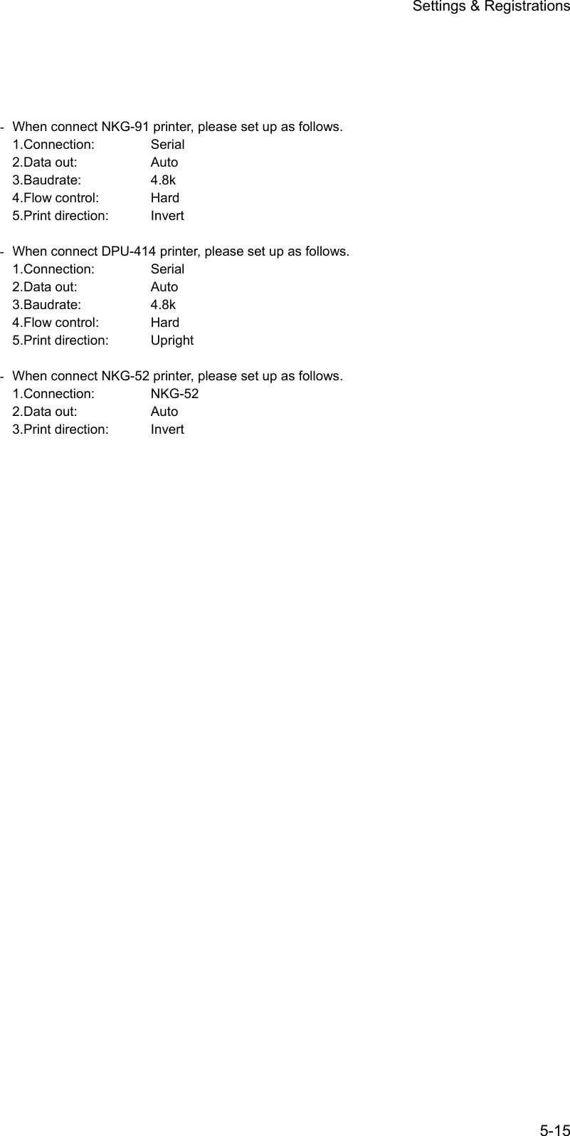 Settings &amp; Registrations 5-15      -  When connect NKG-91 printer, please set up as follows. 1.Connection: Serial 2.Data out:    Auto 3.Baudrate:   4.8k 4.Flow control:  Hard 5.Print direction:  Invert  -  When connect DPU-414 printer, please set up as follows. 1.Connection: Serial 2.Data out:    Auto 3.Baudrate:   4.8k 4.Flow control:  Hard 5.Print direction:  Upright  -  When connect NKG-52 printer, please set up as follows. 1.Connection: NKG-52 2.Data out:    Auto 3.Print direction:  Invert 