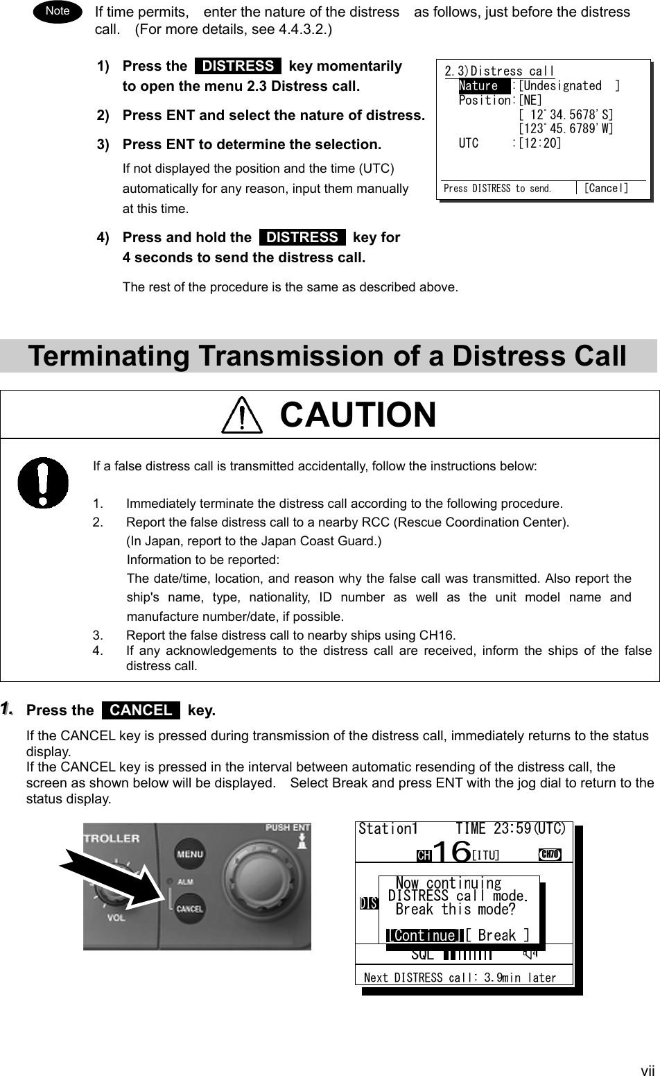  vii If time permits,    enter the nature of the distress    as follows, just before the distress call.    (For more details, see 4.4.3.2.) 1) Press the  DISTRESS  key momentarily to open the menu 2.3 Distress call. 2)  Press ENT and select the nature of distress. 3)  Press ENT to determine the selection. If not displayed the position and the time (UTC) automatically for any reason, input them manually at this time. 4)  Press and hold the   DISTRESS  key for 4 seconds to send the distress call. The rest of the procedure is the same as described above.   Terminating Transmission of a Distress Call   CAUTION    If a false distress call is transmitted accidentally, follow the instructions below:  1.  Immediately terminate the distress call according to the following procedure. 2.  Report the false distress call to a nearby RCC (Rescue Coordination Center). (In Japan, report to the Japan Coast Guard.) Information to be reported: The date/time, location, and reason why the false call was transmitted. Also report the ship's name, type, nationality, ID number as well as the unit model name and manufacture number/date, if possible. 3.  Report the false distress call to nearby ships using CH16. 4.  If any acknowledgements to the distress call are received, inform the ships of the false distress call.  111...   Press the   CANCEL  key. If the CANCEL key is pressed during transmission of the distress call, immediately returns to the status display. If the CANCEL key is pressed in the interval between automatic resending of the distress call, the screen as shown below will be displayed.    Select Break and press ENT with the jog dial to return to the status display.            Note 2.3)Distress call  Nature  :[Undesignated  ]  Position:[NE]           [ 12ﾟ34.5678'S]           [123ﾟ45.6789'W]  UTC     :[12:20]   Press DISTRESS to send. [Cancel] 
