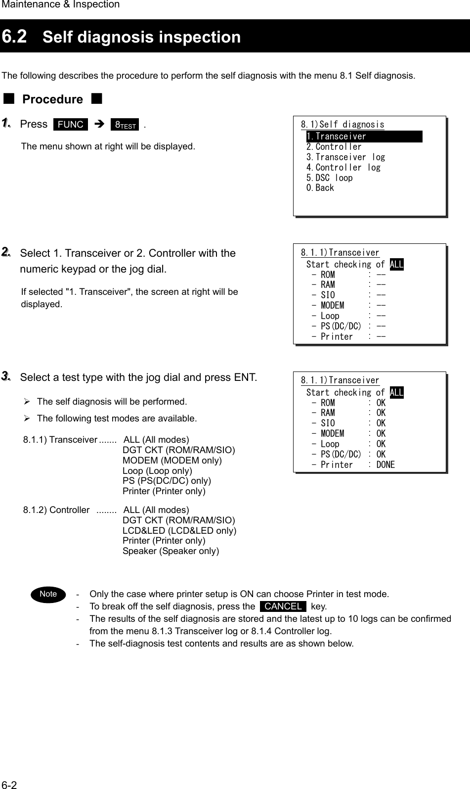 Maintenance &amp; Inspection 6-2 6.2  Self diagnosis inspection  The following describes the procedure to perform the self diagnosis with the menu 8.1 Self diagnosis. ■ Procedure ■ 111...   Press   FUNC  &Icirc;  8TEST   . The menu shown at right will be displayed.      222...   Select 1. Transceiver or 2. Controller with the numeric keypad or the jog dial. If selected "1. Transceiver", the screen at right will be displayed.    333...   Select a test type with the jog dial and press ENT. &frac34;  The self diagnosis will be performed. &frac34;  The following test modes are available. 8.1.1) Transceiver .......   ALL (All modes) DGT CKT (ROM/RAM/SIO) MODEM (MODEM only) Loop (Loop only) PS (PS(DC/DC) only) Printer (Printer only) 8.1.2) Controller  ........   ALL (All modes) DGT CKT (ROM/RAM/SIO) LCD&amp;LED (LCD&amp;LED only) Printer (Printer only) Speaker (Speaker only)    -  Only the case where printer setup is ON can choose Printer in test mode. -  To break off the self diagnosis, press the   CANCEL  key. -  The results of the self diagnosis are stored and the latest up to 10 logs can be confirmed from the menu 8.1.3 Transceiver log or 8.1.4 Controller log. -  The self-diagnosis test contents and results are as shown below.  8.1)Self diagnosis 1.Transceiver             2.Controller 3.Transceiver log 4.Controller log 5.DSC loop 0.Back 8.1.1)Transceiver Start checking of ALL - ROM       : OK - RAM       : OK - SIO       : OK - MODEM     : OK - Loop      : OK - PS(DC/DC) : OK - Printer   : DONE Note 8.1.1)Transceiver Start checking of ALL - ROM       : -- - RAM       : -- - SIO       : -- - MODEM     : -- - Loop      : -- - PS(DC/DC) : -- - Printer   : -- 
