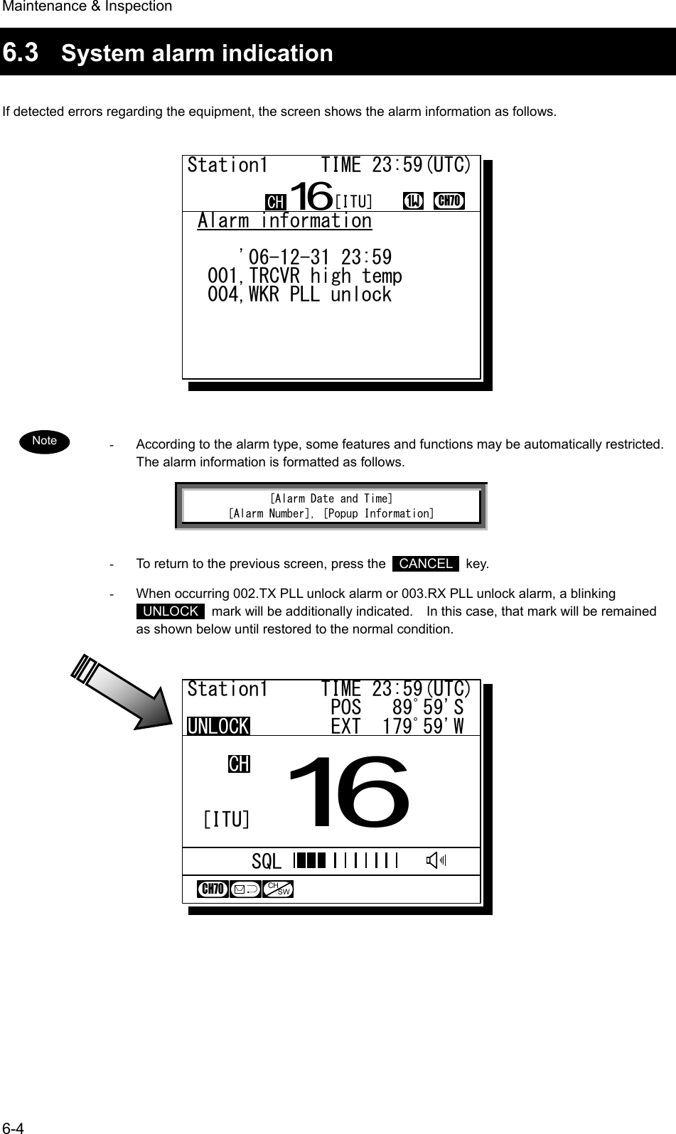 Maintenance &amp; Inspection 6-4 6.3  System alarm indication  If detected errors regarding the equipment, the screen shows the alarm information as follows.              -  According to the alarm type, some features and functions may be automatically restricted. The alarm information is formatted as follows. [Alarm Date and Time] [Alarm Number], [Popup Information]  -  To return to the previous screen, press the   CANCEL  key. -  When occurring 002.TX PLL unlock alarm or 003.RX PLL unlock alarm, a blinking  UNLOCK   mark will be additionally indicated.    In this case, that mark will be remained as shown below until restored to the normal condition.          Note  Alarm information     '06-12-31 23:59  001,TRCVR high temp  004,WKR PLL unlockStation1     TIME 23:59(UTC)16CH70CH [ITU]Station1     TIME 23:59(UTC)              POS   89ﾟ59'S              EXT  179ﾟ59'W16CHSQLCH70CHSW[ITU]UNLOCK