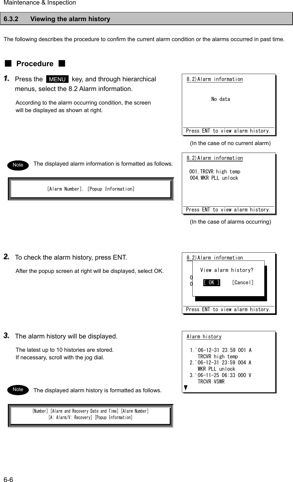 Maintenance &amp; Inspection 6-6 6.3.2  Viewing the alarm history  The following describes the procedure to confirm the current alarm condition or the alarms occurred in past time.   ■ Procedure ■ 111...   Press the   MENU   key, and through hierarchical menus, select the 8.2 Alarm information. According to the alarm occurring condition, the screen will be displayed as shown at right.     The displayed alarm information is formatted as follows. [Alarm Number], [Popup Information]      222...   To check the alarm history, press ENT. After the popup screen at right will be displayed, select OK.      333...   The alarm history will be displayed. The latest up to 10 histories are stored. If necessary, scroll with the jog dial.   The displayed alarm history is formatted as follows. [Number] [Alarm and Recovery Date and Time] [Alarm Number]  [A: Alarm/V: Recovery] [Popup Information]  8.2)Alarm information           No data     Press ENT to view alarm history. 8.2)Alarm information  '06-12-31 23:59 001,TRCVR high temp 004,WKR PLL unlock    Press ENT to view alarm history.    View alarm history?     [ OK ]    [Cancel] Alarm history  1.'06-12-31 23:59 001 A    TRCVR high temp 2.'06-12-31 23:59 004 A    WKR PLL unlock 3.'06-11-25 06:33 000 V    TRCVR VSWR Note Note 8.2)Alarm information  001,TRCVR high temp 004,WKR PLL unlock     Press ENT to view alarm history. (In the case of alarms occurring) (In the case of no current alarm) 