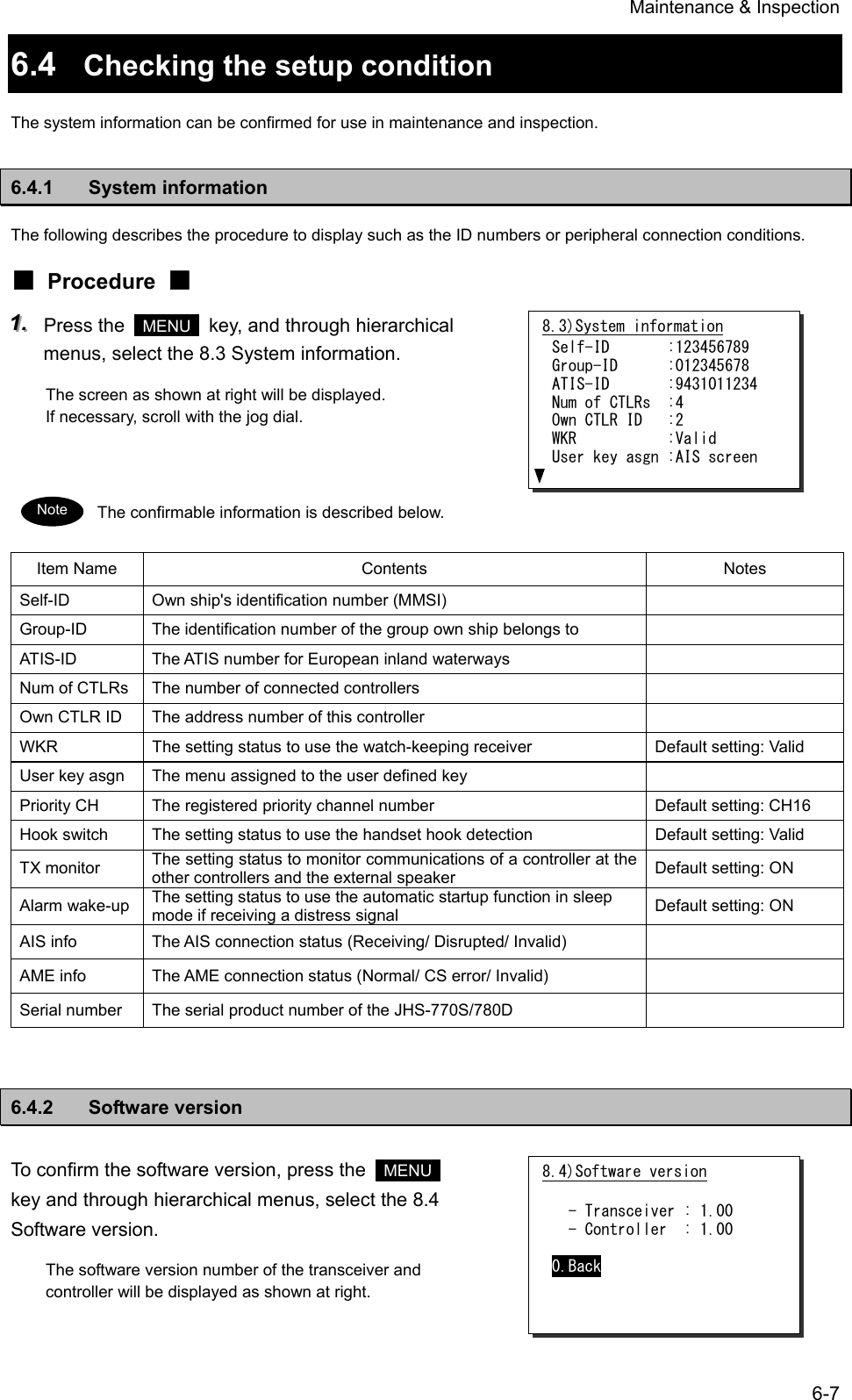 Maintenance &amp; Inspection 6-7 6.4  Checking the setup condition The system information can be confirmed for use in maintenance and inspection. 6.4.1 System information The following describes the procedure to display such as the ID numbers or peripheral connection conditions. ■ Procedure ■ 111...   Press the   MENU   key, and through hierarchical menus, select the 8.3 System information. The screen as shown at right will be displayed. If necessary, scroll with the jog dial.   The confirmable information is described below. Item Name  Contents  Notes Self-ID  Own ship's identification number (MMSI)   Group-ID  The identification number of the group own ship belongs to   ATIS-ID  The ATIS number for European inland waterways   Num of CTLRs  The number of connected controllers   Own CTLR ID  The address number of this controller   WKR  The setting status to use the watch-keeping receiver  Default setting: Valid User key asgn  The menu assigned to the user defined key   Priority CH  The registered priority channel number  Default setting: CH16 Hook switch  The setting status to use the handset hook detection  Default setting: Valid TX monitor  The setting status to monitor communications of a controller at the other controllers and the external speaker  Default setting: ON Alarm wake-up  The setting status to use the automatic startup function in sleep mode if receiving a distress signal  Default setting: ON AIS info  The AIS connection status (Receiving/ Disrupted/ Invalid)   AME info  The AME connection status (Normal/ CS error/ Invalid)   Serial number  The serial product number of the JHS-770S/780D     6.4.2 Software version To confirm the software version, press the   MENU  key and through hierarchical menus, select the 8.4 Software version. The software version number of the transceiver and controller will be displayed as shown at right.  8.3)System information Self-ID       :123456789 Group-ID      :012345678 ATIS-ID       :9431011234 Num of CTLRs  :4 Own CTLR ID   :2 WKR           :Valid User key asgn :AIS screen Note 8.4)Software version    - Transceiver : 1.00   - Controller  : 1.00  0.Back 