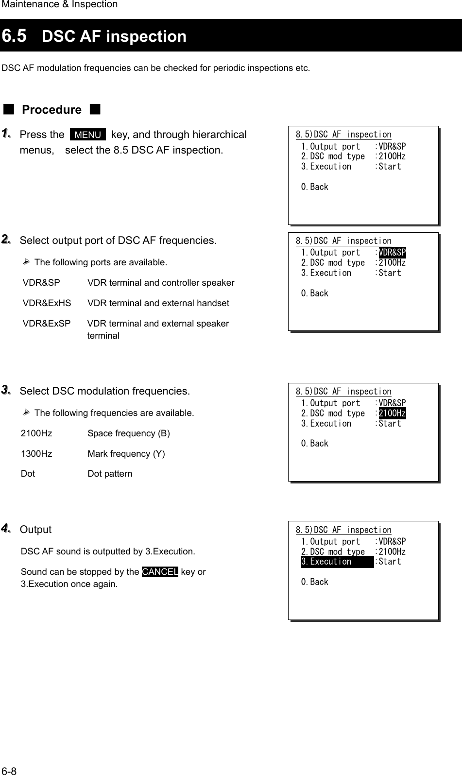 Maintenance &amp; Inspection 6-8 6.5  DSC AF inspection DSC AF modulation frequencies can be checked for periodic inspections etc. ■ Procedure ■ 111...   Press the   MENU   key, and through hierarchical menus,    select the 8.5 DSC AF inspection.     222...   Select output port of DSC AF frequencies. &frac34;&frac34;&frac34;   The following ports are available. VDR&amp;SP  VDR terminal and controller speaker VDR&amp;ExHS  VDR terminal and external handset VDR&amp;ExSP  VDR terminal and external speaker terminal   333...   Select DSC modulation frequencies. &frac34;&frac34;&frac34;   The following frequencies are available. 2100Hz  Space frequency (B) 1300Hz  Mark frequency (Y) Dot   Dot pattern   444...   Output DSC AF sound is outputted by 3.Execution. Sound can be stopped by the CANCEL key or 3.Execution once again.   8.5)DSC AF inspection 1.Output port   :VDR&amp;SP 2.DSC mod type  :2100Hz 3.Execution     :Start  0.Back  8.5)DSC AF inspection 1.Output port   :VDR&amp;SP 2.DSC mod type  :2100Hz 3.Execution     :Start  0.Back  8.5)DSC AF inspection 1.Output port   :VDR&amp;SP 2.DSC mod type  :2100Hz 3.Execution     :Start  0.Back  8.5)DSC AF inspection 1.Output port   :VDR&amp;SP 2.DSC mod type  :2100Hz 3.Execution     :Start  0.Back  