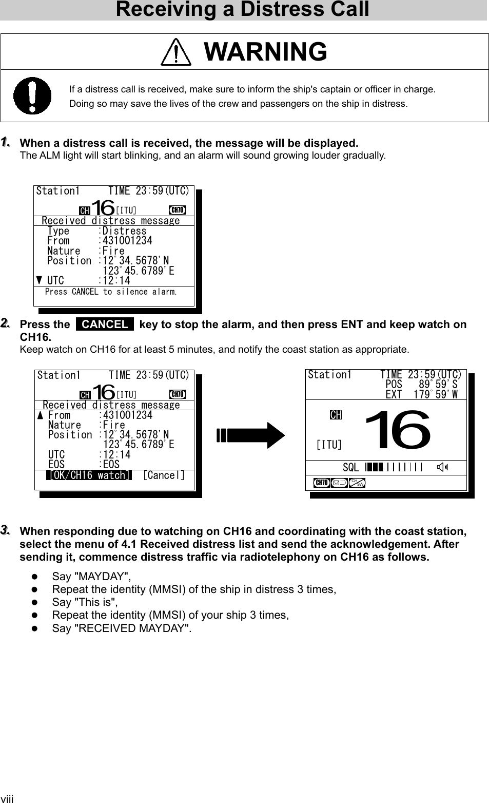  viii Receiving a Distress Call   WARNING  If a distress call is received, make sure to inform the ship's captain or officer in charge. Doing so may save the lives of the crew and passengers on the ship in distress.  111...   When a distress call is received, the message will be displayed. The ALM light will start blinking, and an alarm will sound growing louder gradually.             222...   Press the   CANCEL   key to stop the alarm, and then press ENT and keep watch on CH16. Keep watch on CH16 for at least 5 minutes, and notify the coast station as appropriate.              333...   When responding due to watching on CH16 and coordinating with the coast station, select the menu of 4.1 Received distress list and send the acknowledgement. After sending it, commence distress traffic via radiotelephony on CH16 as follows. z Say "MAYDAY", z Repeat the identity (MMSI) of the ship in distress 3 times, z Say "This is", z Repeat the identity (MMSI) of your ship 3 times, z Say "RECEIVED MAYDAY".   Station1     TIME 23:59(UTC)              POS   89ﾟ59'S              EXT  179ﾟ59'W16CHSQLCH70CHSW[ITU] Received distress message  Type     :Distress.......  From     :431001234......  Nature   :Fire...........  Position :12ﾟ34.5678'N...            123ﾟ45.6789'E..  UTC      :12:14..........Station1     TIME 23:59(UTC)16CH70  Press CANCEL to silence alarm.CH [ITU] Received distress message  From     :431001234......  Nature   :Fire...........  Position :12ﾟ34.5678'N...            123ﾟ45.6789'E..  UTC      :12:14..........  EOS      :EOSStation1     TIME 23:59(UTC)16CH70[OK/CH16 watch] [Cancel]CH [ITU]