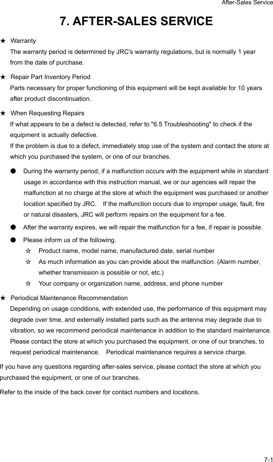 After-Sales Service 7-1 7. AFTER-SALES SERVICE ★ Warranty The warranty period is determined by JRC's warranty regulations, but is normally 1 year from the date of purchase. ★ Repair Part Inventory Period Parts necessary for proper functioning of this equipment will be kept available for 10 years after product discontinuation. ★ When Requesting Repairs If what appears to be a defect is detected, refer to "6.5 Troubleshooting" to check if the equipment is actually defective. If the problem is due to a defect, immediately stop use of the system and contact the store at which you purchased the system, or one of our branches. ● During the warranty period, if a malfunction occurs with the equipment while in standard usage in accordance with this instruction manual, we or our agencies will repair the malfunction at no charge at the store at which the equipment was purchased or another location specified by JRC.    If the malfunction occurs due to improper usage, fault, fire or natural disasters, JRC will perform repairs on the equipment for a fee. ● After the warranty expires, we will repair the malfunction for a fee, if repair is possible. ● Please inform us of the following. ☆ Product name, model name, manufactured date, serial number ☆ As much information as you can provide about the malfunction. (Alarm number, whether transmission is possible or not, etc.) ☆ Your company or organization name, address, and phone number ★ Periodical Maintenance Recommendation Depending on usage conditions, with extended use, the performance of this equipment may degrade over time, and externally installed parts such as the antenna may degrade due to vibration, so we recommend periodical maintenance in addition to the standard maintenance. Please contact the store at which you purchased the equipment, or one of our branches, to request periodical maintenance.    Periodical maintenance requires a service charge. If you have any questions regarding after-sales service, please contact the store at which you purchased the equipment, or one of our branches. Refer to the inside of the back cover for contact numbers and locations. 