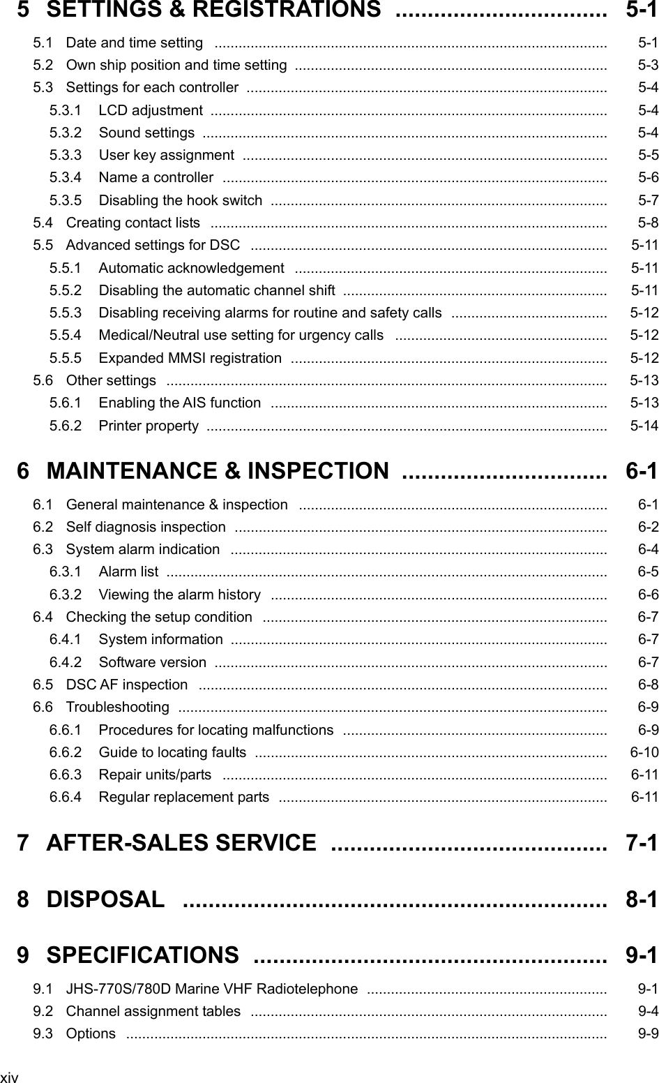  xiv 5  SETTINGS &amp; REGISTRATIONS  .................................  5-1 5.1  Date and time setting  ..................................................................................................   5-1 5.2 Own ship position and time setting ..............................................................................   5-3 5.3  Settings for each controller  ..........................................................................................   5-4 5.3.1 LCD adjustment ...................................................................................................   5-4 5.3.2 Sound settings .....................................................................................................  5-4 5.3.3 User key assignment ...........................................................................................   5-5 5.3.4  Name a controller  ................................................................................................  5-6 5.3.5 Disabling the hook switch  ....................................................................................   5-7 5.4 Creating contact lists  ...................................................................................................   5-8 5.5 Advanced settings for DSC  .........................................................................................   5-11 5.5.1 Automatic acknowledgement ..............................................................................   5-11 5.5.2  Disabling the automatic channel shift ..................................................................   5-11 5.5.3 Disabling receiving alarms for routine and safety calls  .......................................   5-12 5.5.4  Medical/Neutral use setting for urgency calls .....................................................   5-12 5.5.5  Expanded MMSI registration  ...............................................................................  5-12 5.6 Other settings ..............................................................................................................  5-13 5.6.1 Enabling the AIS function  ....................................................................................  5-13 5.6.2 Printer property ....................................................................................................   5-14 6 MAINTENANCE &amp; INSPECTION ................................ 6-1 6.1 General maintenance &amp; inspection .............................................................................   6-1 6.2 Self diagnosis inspection  .............................................................................................  6-2 6.3  System alarm indication ..............................................................................................   6-4 6.3.1 Alarm list  ..............................................................................................................  6-5 6.3.2  Viewing the alarm history ....................................................................................   6-6 6.4 Checking the setup condition ......................................................................................   6-7 6.4.1 System information  ..............................................................................................  6-7 6.4.2 Software version ..................................................................................................   6-7 6.5 DSC AF inspection  ......................................................................................................  6-8 6.6 Troubleshooting ...........................................................................................................  6-9 6.6.1  Procedures for locating malfunctions ..................................................................   6-9 6.6.2  Guide to locating faults  ........................................................................................  6-10 6.6.3 Repair units/parts ................................................................................................   6-11 6.6.4 Regular replacement parts  ..................................................................................   6-11 7 AFTER-SALES SERVICE ........................................... 7-1 8 DISPOSAL .................................................................. 8-1 9 SPECIFICATIONS ....................................................... 9-1 9.1  JHS-770S/780D Marine VHF Radiotelephone ............................................................  9-1 9.2 Channel assignment tables  .........................................................................................   9-4 9.3 Options ........................................................................................................................  9-9 
