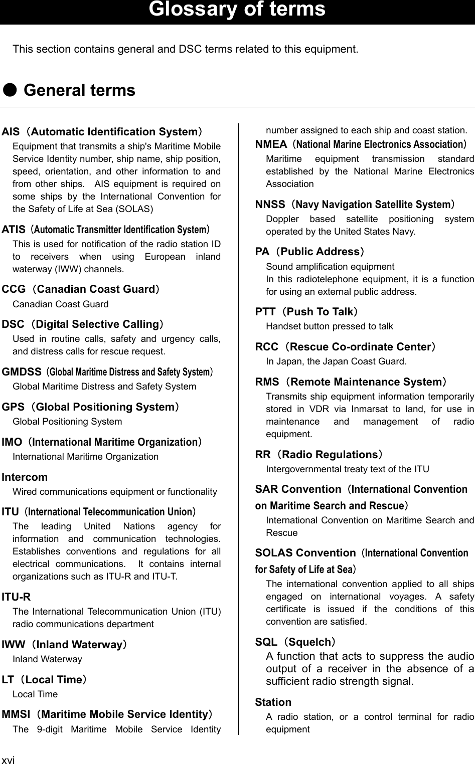  xvi  Glossary of terms  This section contains general and DSC terms related to this equipment.  ● General terms  AIS（Automatic Identification System） Equipment that transmits a ship's Maritime Mobile Service Identity number, ship name, ship position, speed, orientation, and other information to and from other ships.  AIS equipment is required on some ships by the International Convention for the Safety of Life at Sea (SOLAS) ATIS（Automatic Transmitter Identification System） This is used for notification of the radio station ID to receivers when using European inland waterway (IWW) channels. CCG（Canadian Coast Guard） Canadian Coast Guard DSC（Digital Selective Calling） Used in routine calls, safety and urgency calls, and distress calls for rescue request. GMDSS（Global Maritime Distress and Safety System） Global Maritime Distress and Safety System GPS（Global Positioning System） Global Positioning System IMO（International Maritime Organization） International Maritime Organization Intercom Wired communications equipment or functionality ITU（International Telecommunication Union） The leading United Nations agency for information and communication technologies.  Establishes conventions and regulations for all electrical communications.  It contains internal organizations such as ITU-R and ITU-T. ITU-R The International Telecommunication Union (ITU) radio communications department IWW（Inland Waterway） Inland Waterway LT（Local Time） Local Time MMSI（Maritime Mobile Service Identity） The 9-digit Maritime Mobile Service Identity number assigned to each ship and coast station. NMEA（National Marine Electronics Association） Maritime equipment transmission standard established by the National Marine Electronics Association NNSS（Navy Navigation Satellite System） Doppler based satellite positioning system operated by the United States Navy. PA（Public Address） Sound amplification equipment In this radiotelephone equipment, it is a function for using an external public address. PTT（Push To Talk） Handset button pressed to talk RCC（Rescue Co-ordinate Center） In Japan, the Japan Coast Guard. RMS（Remote Maintenance System） Transmits ship equipment information temporarily stored in VDR via Inmarsat to land, for use in maintenance and management of radio equipment. RR（Radio Regulations） Intergovernmental treaty text of the ITU SAR Convention（International Convention on Maritime Search and Rescue） International Convention on Maritime Search and Rescue SOLAS Convention（International Convention for Safety of Life at Sea） The international convention applied to all ships engaged on international voyages. A safety certificate is issued if the conditions of this convention are satisfied. SQL（Squelch） A function that acts to suppress the audio output of a receiver in the absence of a sufficient radio strength signal. Station A radio station, or a control terminal for radio equipment 