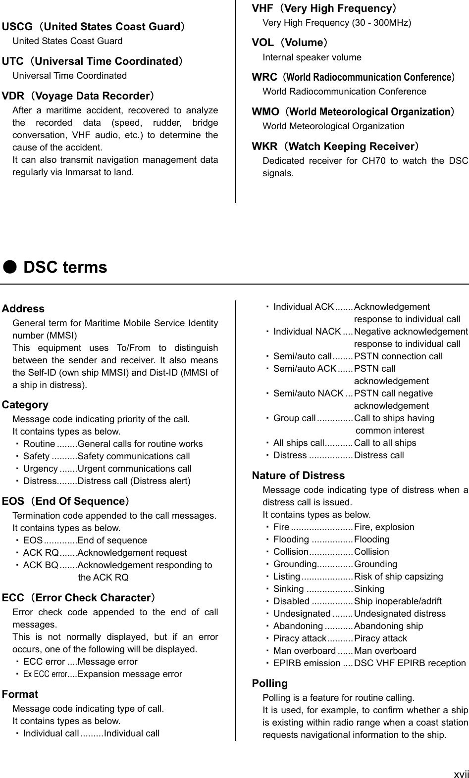  xvii USCG（United States Coast Guard） United States Coast Guard UTC（Universal Time Coordinated） Universal Time Coordinated VDR（Voyage Data Recorder） After a maritime accident, recovered to analyze the recorded data (speed, rudder, bridge conversation, VHF audio, etc.) to determine the cause of the accident. It can also transmit navigation management data regularly via Inmarsat to land.   VHF（Very High Frequency） Very High Frequency (30 - 300MHz) VOL（Volume） Internal speaker volume WRC（World Radiocommunication Conference） World Radiocommunication Conference WMO（World Meteorological Organization） World Meteorological Organization WKR（Watch Keeping Receiver） Dedicated receiver for CH70 to watch the DSC signals.     ● DSC terms  Address General term for Maritime Mobile Service Identity number (MMSI) This equipment uses To/From to distinguish between the sender and receiver. It also means the Self-ID (own ship MMSI) and Dist-ID (MMSI of a ship in distress). Category Message code indicating priority of the call. It contains types as below. ・ Routine ........General calls for routine works ・ Safety ..........Safety communications call ・ Urgency .......Urgent communications call ・ Distress........Distress call (Distress alert) EOS（End Of Sequence） Termination code appended to the call messages. It contains types as below. ・ EOS .............End of sequence ・ ACK RQ.......Acknowledgement request ・ ACK BQ .......Acknowledgement responding to the ACK RQ ECC（Error Check Character） Error check code appended to the end of call messages. This is not normally displayed, but if an error occurs, one of the following will be displayed. ・ ECC error ....Message error ・ Ex ECC error....Expansion message error Format Message code indicating type of call. It contains types as below. ・ Individual call .........Individual call ・ Individual ACK .......Acknowledgement response to individual call ・ Individual NACK ....Negative acknowledgement   response to individual call ・ Semi/auto call........PSTN connection call ・ Semi/auto ACK ...... PSTN call acknowledgement ・ Semi/auto NACK ... PSTN call negative   acknowledgement ・ Group call ..............Call to ships having common interest ・ All ships call...........Call to all ships ・ Distress ................. Distress call Nature of Distress Message code indicating type of distress when a distress call is issued. It contains types as below. ・ Fire ........................ Fire, explosion ・ Flooding ................ Flooding ・ Collision.................Collision ・ Grounding.............. Grounding ・ Listing .................... Risk of ship capsizing ・ Sinking .................. Sinking ・ Disabled ................ Ship inoperable/adrift ・ Undesignated ........Undesignated distress ・ Abandoning ........... Abandoning ship ・ Piracy attack.......... Piracy attack ・ Man overboard ...... Man overboard ・ EPIRB emission ....DSC VHF EPIRB reception Polling Polling is a feature for routine calling. It is used, for example, to confirm whether a ship is existing within radio range when a coast station requests navigational information to the ship. 