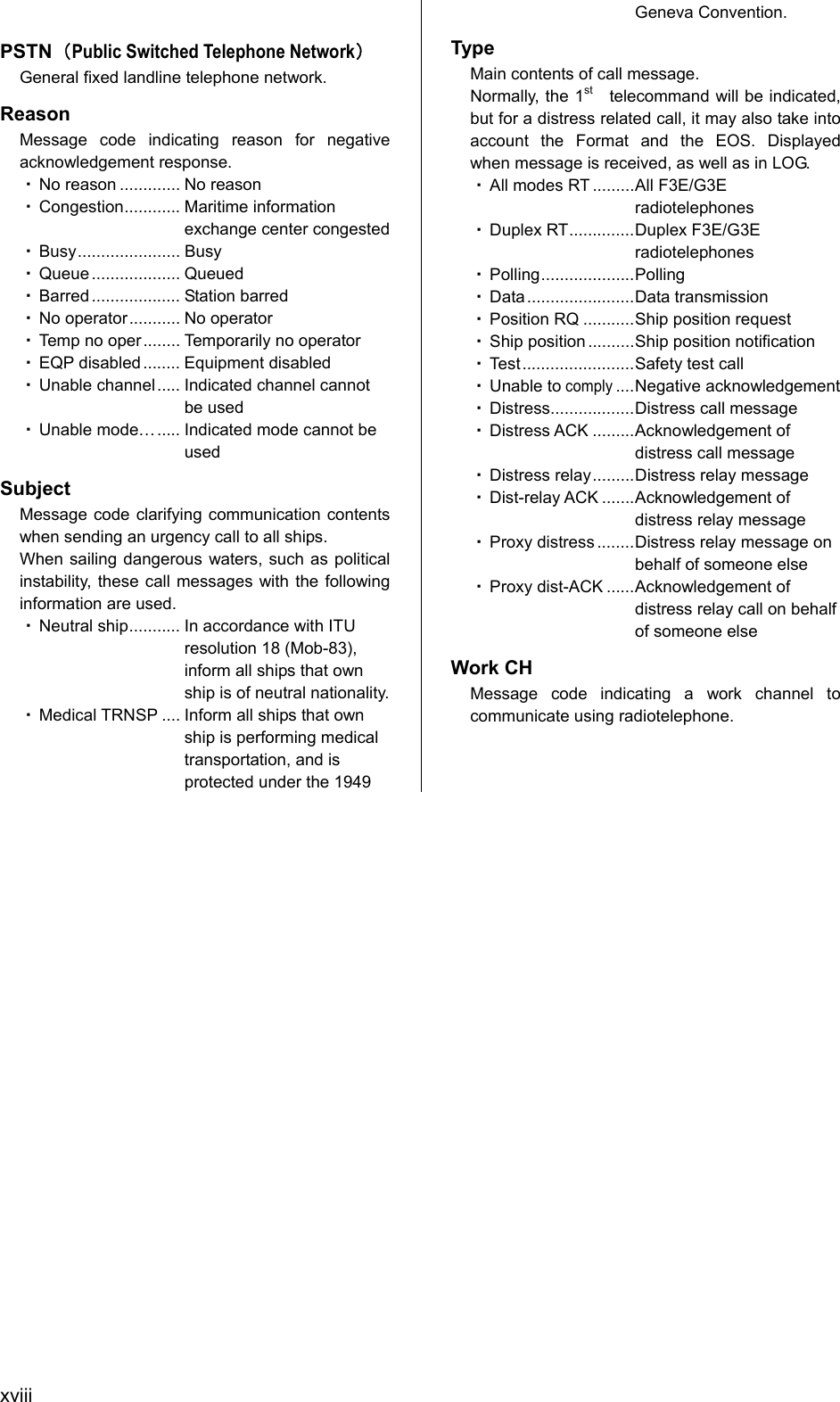  xviii  PSTN（Public Switched Telephone Network） General fixed landline telephone network. Reason Message code indicating reason for negative acknowledgement response. ・ No reason ............. No reason ・ Congestion............ Maritime information exchange center congested ・ Busy...................... Busy ・ Queue ................... Queued ・ Barred ................... Station barred ・ No operator........... No operator ・ Temp no oper........ Temporarily no operator ・ EQP disabled........ Equipment disabled ・ Unable channel..... Indicated channel cannot be used ・ Unable mode&hellip; ..... Indicated mode cannot be used Subject Message code clarifying communication contents when sending an urgency call to all ships. When sailing dangerous waters, such as political instability, these call messages with the following information are used. ・ Neutral ship........... In accordance with ITU resolution 18 (Mob-83), inform all ships that own ship is of neutral nationality. ・ Medical TRNSP .... Inform all ships that own ship is performing medical transportation, and is   protected under the 1949 Geneva Convention. Type Main contents of call message. Normally, the 1st  telecommand will be indicated, but for a distress related call, it may also take into account the Format and the EOS. Displayed when message is received, as well as in LOG. ・ All modes RT .........All F3E/G3E radiotelephones ・ Duplex RT..............Duplex F3E/G3E radiotelephones ・ Polling....................Polling ・ Data .......................Data transmission ・ Position RQ ...........Ship position request ・ Ship position ..........Ship position notification ・ Test........................Safety test call ・ Unable to comply....Negative acknowledgement ・ Distress..................Distress call message ・ Distress ACK .........Acknowledgement of distress call message ・ Distress relay.........Distress relay message ・ Dist-relay ACK .......Acknowledgement of distress relay message ・ Proxy distress ........Distress relay message on behalf of someone else ・ Proxy dist-ACK ......Acknowledgement of distress relay call on behalf of someone else Work CH Message code indicating a work channel to communicate using radiotelephone.     