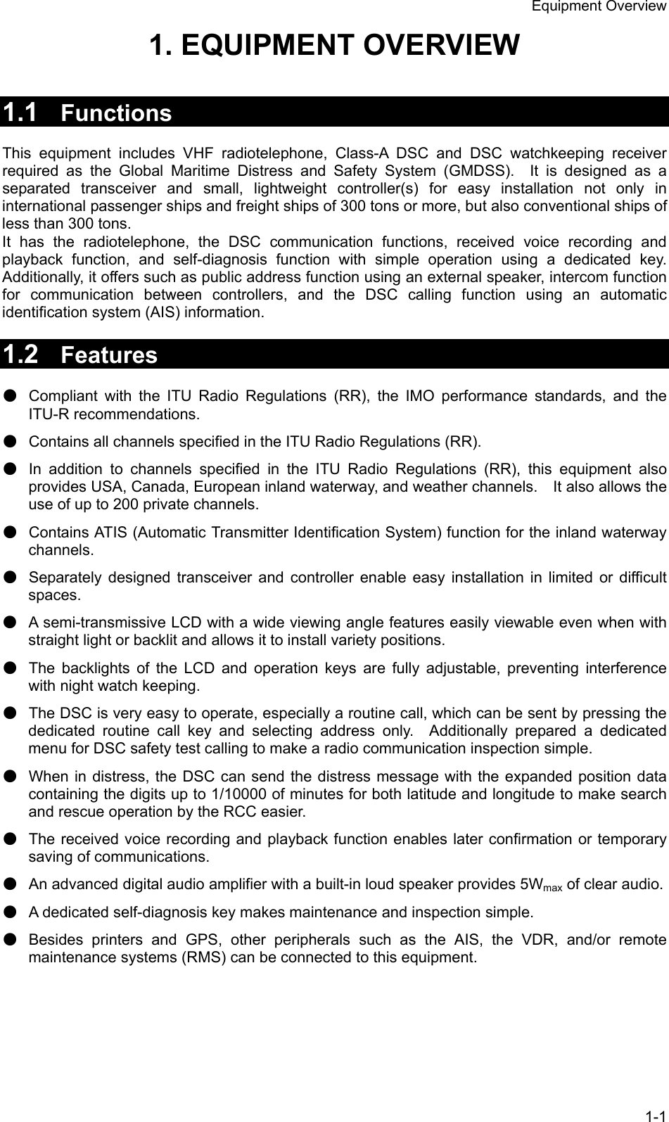 Equipment Overview 1-1 1. EQUIPMENT OVERVIEW   1.1  Functions  This equipment includes VHF radiotelephone, Class-A DSC and DSC watchkeeping receiver required as the Global Maritime Distress and Safety System (GMDSS).  It is designed as a separated transceiver and small, lightweight controller(s) for easy installation not only in international passenger ships and freight ships of 300 tons or more, but also conventional ships of less than 300 tons. It has the radiotelephone, the DSC communication functions, received voice recording and playback function, and self-diagnosis function with simple operation using a dedicated key. Additionally, it offers such as public address function using an external speaker, intercom function for communication between controllers, and the DSC calling function using an automatic identification system (AIS) information.  1.2  Features  ● Compliant with the ITU Radio Regulations (RR), the IMO performance standards, and the ITU-R recommendations. ● Contains all channels specified in the ITU Radio Regulations (RR). ● In addition to channels specified in the ITU Radio Regulations (RR), this equipment also provides USA, Canada, European inland waterway, and weather channels.    It also allows the use of up to 200 private channels. ● Contains ATIS (Automatic Transmitter Identification System) function for the inland waterway channels. ● Separately designed transceiver and controller enable easy installation in limited or difficult spaces. ● A semi-transmissive LCD with a wide viewing angle features easily viewable even when with straight light or backlit and allows it to install variety positions. ● The backlights of the LCD and operation keys are fully adjustable, preventing interference with night watch keeping. ● The DSC is very easy to operate, especially a routine call, which can be sent by pressing the dedicated routine call key and selecting address only.  Additionally prepared a dedicated menu for DSC safety test calling to make a radio communication inspection simple. ● When in distress, the DSC can send the distress message with the expanded position data containing the digits up to 1/10000 of minutes for both latitude and longitude to make search and rescue operation by the RCC easier. ● The received voice recording and playback function enables later confirmation or temporary saving of communications. ● An advanced digital audio amplifier with a built-in loud speaker provides 5Wmax of clear audio. ● A dedicated self-diagnosis key makes maintenance and inspection simple. ● Besides printers and GPS, other peripherals such as the AIS, the VDR, and/or remote maintenance systems (RMS) can be connected to this equipment.  