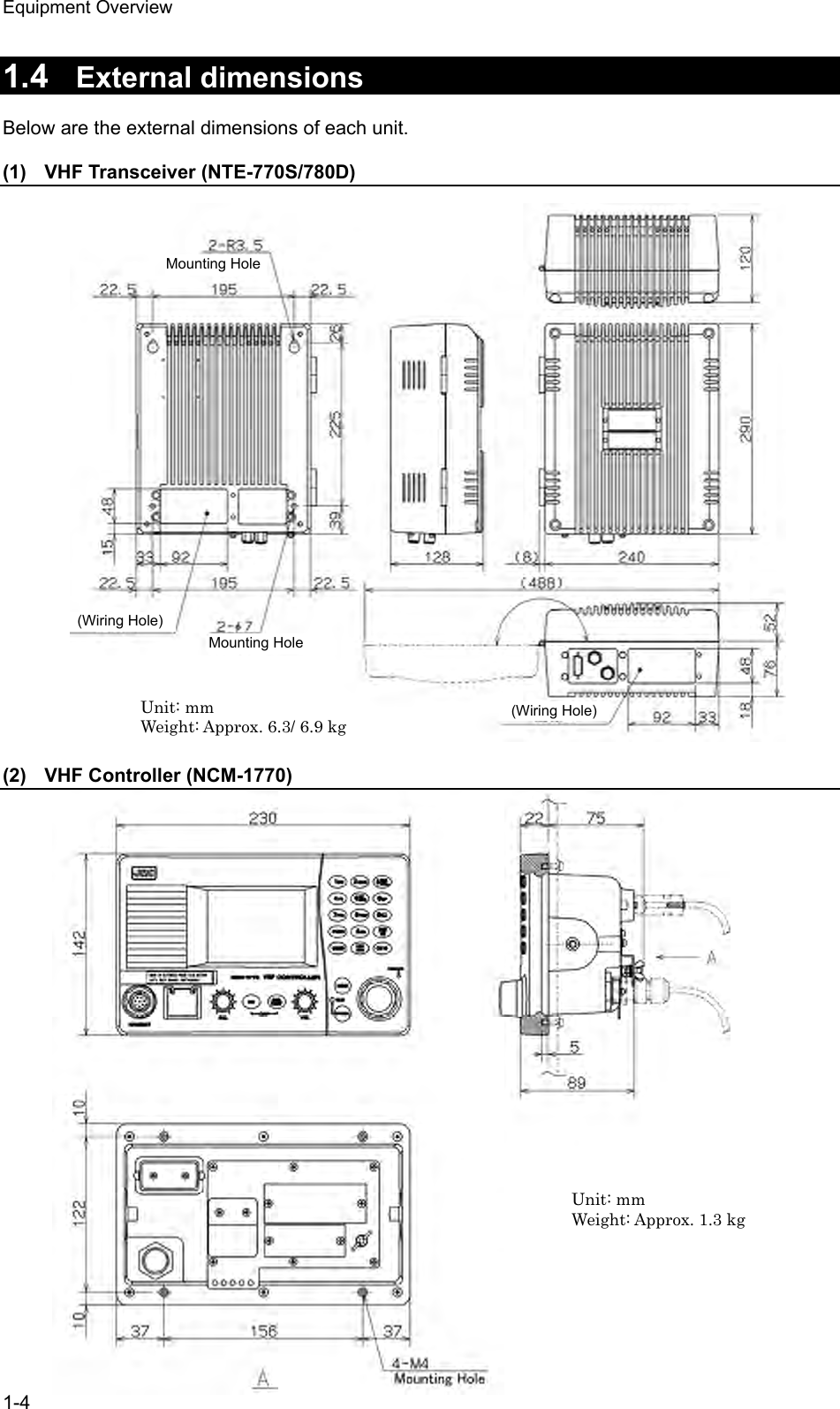Equipment Overview 1-4  1.4  External dimensions  Below are the external dimensions of each unit.  (1)  VHF Transceiver (NTE-770S/780D)                           (2)  VHF Controller (NCM-1770)                      Unit: mm Weight: Approx. 6.3/ 6.9 kg Unit: mm Weight: Approx. 1.3 kg Mounting Hole (Wiring Hole)(Wiring Hole) Mounting Hole 