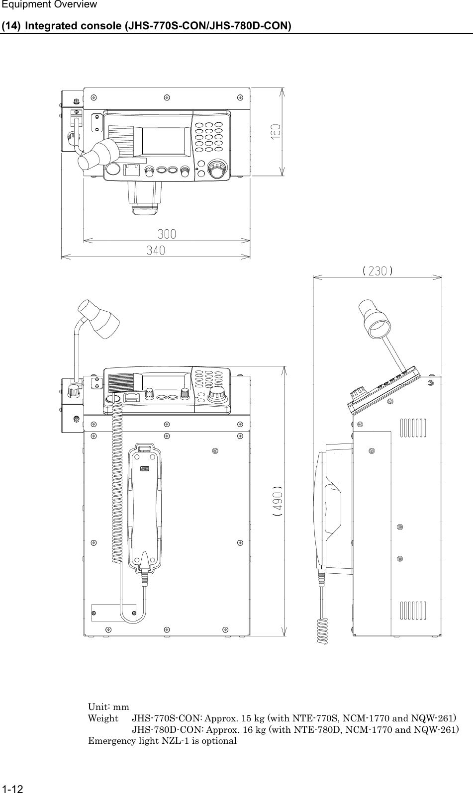 Equipment Overview 1-12 (14) Integrated console (JHS-770S-CON/JHS-780D-CON)                                                          Unit: mm Weight  JHS-770S-CON: Approx. 15 kg (with NTE-770S, NCM-1770 and NQW-261)   JHS-780D-CON: Approx. 16 kg (with NTE-780D, NCM-1770 and NQW-261) Emergency light NZL-1 is optional 