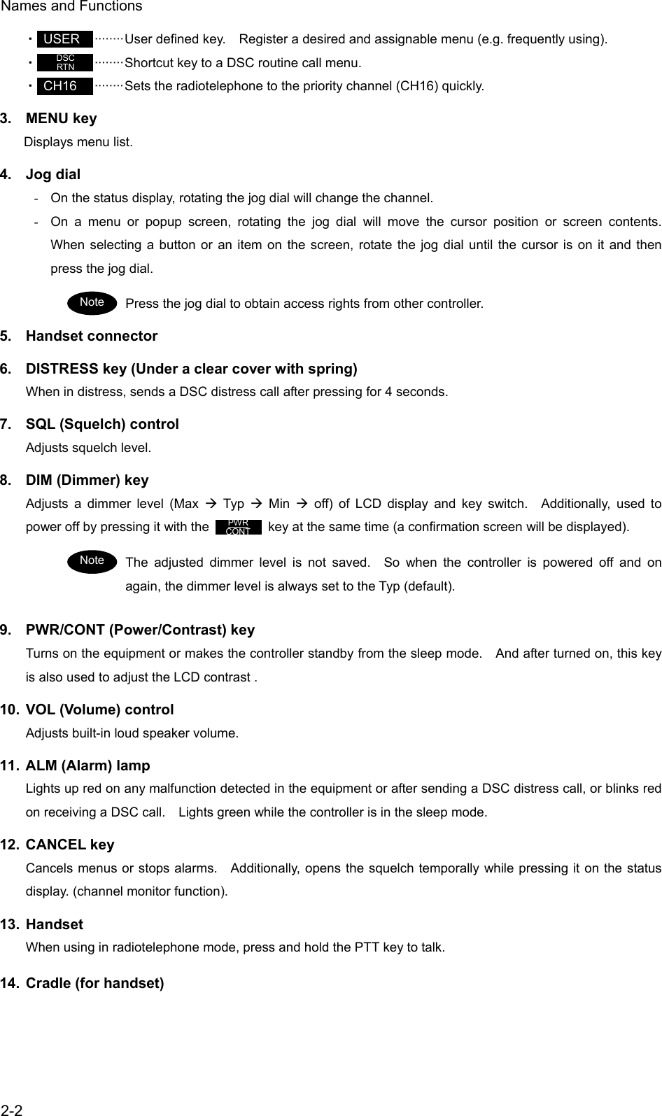 Names and Functions  2-2 ・ USER  &middot;&middot;&middot;&middot;&middot;&middot;&middot;&middot;User defined key.    Register a desired and assignable menu (e.g. frequently using). ・   &middot;&middot;&middot;&middot;&middot;&middot;&middot;&middot;Shortcut key to a DSC routine call menu. ・ CH16  &middot;&middot;&middot;&middot;&middot;&middot;&middot;&middot;Sets the radiotelephone to the priority channel (CH16) quickly. 3. MENU key Displays menu list. 4. Jog dial -  On the status display, rotating the jog dial will change the channel. -  On a menu or popup screen, rotating the jog dial will move the cursor position or screen contents.  When selecting a button or an item on the screen, rotate the jog dial until the cursor is on it and then press the jog dial. Press the jog dial to obtain access rights from other controller. 5. Handset connector 6.  DISTRESS key (Under a clear cover with spring) When in distress, sends a DSC distress call after pressing for 4 seconds. 7.  SQL (Squelch) control Adjusts squelch level. 8.  DIM (Dimmer) key Adjusts a dimmer level (Max &AElig; Typ &AElig; Min &AElig; off) of LCD display and key switch.  Additionally, used to power off by pressing it with the           key at the same time (a confirmation screen will be displayed). The adjusted dimmer level is not saved.  So when the controller is powered off and on again, the dimmer level is always set to the Typ (default). 9.  PWR/CONT (Power/Contrast) key Turns on the equipment or makes the controller standby from the sleep mode.    And after turned on, this key is also used to adjust the LCD contrast . 10.  VOL (Volume) control Adjusts built-in loud speaker volume. 11.  ALM (Alarm) lamp Lights up red on any malfunction detected in the equipment or after sending a DSC distress call, or blinks red on receiving a DSC call.    Lights green while the controller is in the sleep mode. 12. CANCEL key Cancels menus or stops alarms.    Additionally, opens the squelch temporally while pressing it on the status display. (channel monitor function). 13. Handset When using in radiotelephone mode, press and hold the PTT key to talk. 14. Cradle (for handset) DSC RTN PWR CONT Note Note PWR CONT 