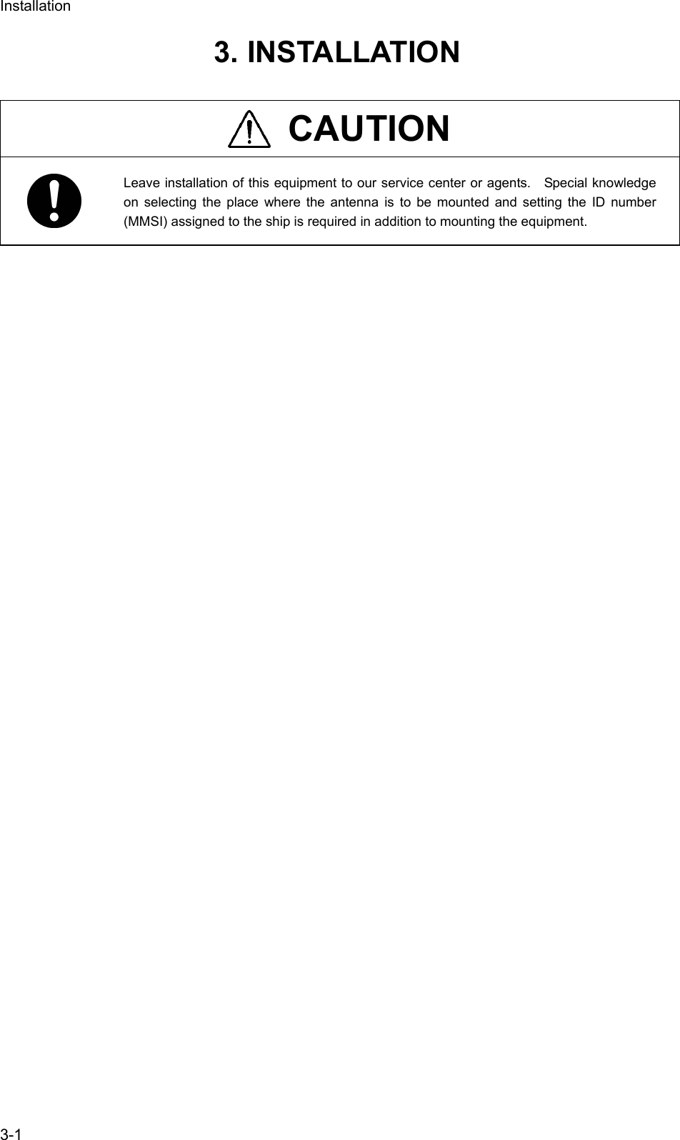 Installation  3-1 3. INSTALLATION   CAUTION  Leave installation of this equipment to our service center or agents.    Special knowledge on selecting the place where the antenna is to be mounted and setting the ID number (MMSI) assigned to the ship is required in addition to mounting the equipment.    