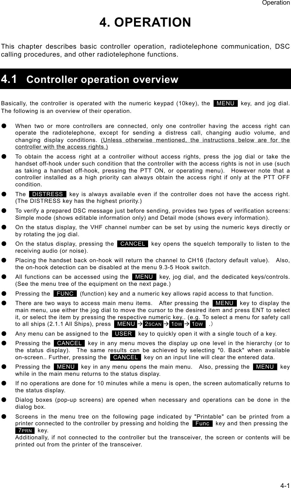 Operation 4-1 4. OPERATION  This chapter describes basic controller operation, radiotelephone communication, DSC calling procedures, and other radiotelephone functions.  4.1  Controller operation overview  Basically, the controller is operated with the numeric keypad (10key), the   MENU  key, and jog dial.   The following is an overview of their operation. ● When two or more controllers are connected, only one controller having the access right can operate the radiotelephone, except for sending a distress call, changing audio volume, and changing display conditions. (Unless otherwise mentioned, the instructions below are for the controller with the access rights.) ● To obtain the access right at a controller without access rights, press the jog dial or take the handset off-hook under such condition that the controller with the access rights is not in use (such as taking a handset off-hook, pressing the PTT ON, or operating menu).  However note that a controller installed as a high priority can always obtain the access right if only at the PTT OFF condition. ● The   DISTRESS   key is always available even if the controller does not have the access right.   (The DISTRESS key has the highest priority.) ● To verify a prepared DSC message just before sending, provides two types of verification screens: Simple mode (shows editable information only) and Detail mode (shows every information). ● On the status display, the VHF channel number can be set by using the numeric keys directly or by rotating the jog dial. ● On the status display, pressing the   CANCEL   key opens the squelch temporally to listen to the receiving audio (or noise). ● Placing the handset back on-hook will return the channel to CH16 (factory default value).    Also, the on-hook detection can be disabled at the menu 9.3-5 Hook switch. ● All functions can be accessed using the   MENU   key, jog dial, and the dedicated keys/controls. (See the menu tree of the equipment on the next page.) ● Pressing the   FUNC   (function) key and a numeric key allows rapid access to that function. ● There are two ways to access main menu items.    After pressing the   MENU   key to display the main menu, use either the jog dial to move the cursor to the desired item and press ENT to select it, or select the item by pressing the respective numeric key.. (e.g. To select a menu for safety call to all ships (2.1.1 All Ships), press   MENU &AElig; 2SCAN &AElig; 1DW &AElig; 1DW   .） ● Any menu can be assigned to the   USER   key to quickly open it with a single touch of a key. ● Pressing the   CANCEL   key in any menu moves the display up one level in the hierarchy (or to the status display).  The same results can be achieved by selecting "0. Back" when available on-screen.. Further, pressing the   CANCEL   key on an input line will clear the entered data. ● Pressing the   MENU  key in any menu opens the main menu.    Also, pressing the   MENU  key while in the main menu returns to the status display. ● If no operations are done for 10 minutes while a menu is open, the screen automatically returns to the status display. ● Dialog boxes (pop-up screens) are opened when necessary and operations can be done in the dialog box. ● Screens in the menu tree on the following page indicated by "Printable" can be printed from a printer connected to the controller by pressing and holding the   Func   key and then pressing the    7PRN   key. Additionally, if not connected to the controller but the transceiver, the screen or contents will be printed out from the printer of the transceiver. 