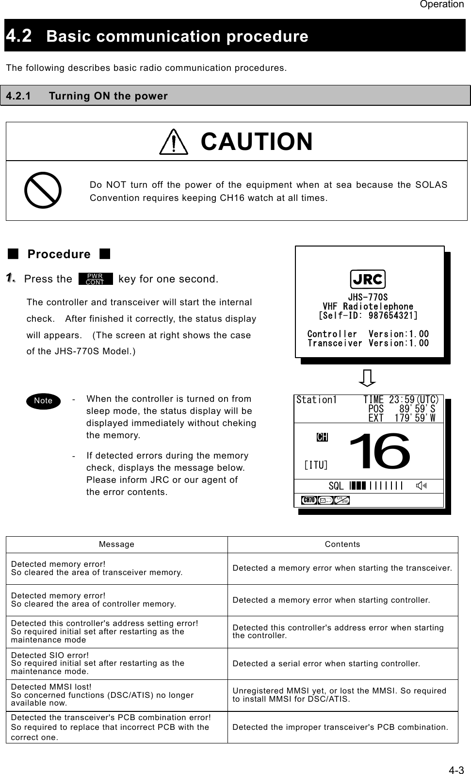 Operation 4-3 4.2  Basic communication procedure The following describes basic radio communication procedures. 4.2.1  Turning ON the power   CAUTION  Do NOT turn off the power of the equipment when at sea because the SOLAS Convention requires keeping CH16 watch at all times.  ■ Procedure ■ 111...   Press the        key for one second. The controller and transceiver will start the internal check.    After finished it correctly, the status display will appears.    (The screen at right shows the case of the JHS-770S Model.)   -  When the controller is turned on from sleep mode, the status display will be displayed immediately without cheking the memory. -  If detected errors during the memory check, displays the message below.   Please inform JRC or our agent of the error contents.   Message Contents Detected memory error! So cleared the area of transceiver memory.  Detected a memory error when starting the transceiver.Detected memory error! So cleared the area of controller memory.  Detected a memory error when starting controller. Detected this controller's address setting error! So required initial set after restarting as the maintenance mode Detected this controller's address error when starting the controller. Detected SIO error! So required initial set after restarting as the maintenance mode. Detected a serial error when starting controller. Detected MMSI lost! So concerned functions (DSC/ATIS) no longer available now. Unregistered MMSI yet, or lost the MMSI. So required to install MMSI for DSC/ATIS. Detected the transceiver's PCB combination error! So required to replace that incorrect PCB with the correct one. Detected the improper transceiver's PCB combination.PWRCONTNote  Station1     TIME 23:59(UTC)              POS   89ﾟ59'S              EXT  179ﾟ59'W16CHSQLCH70CHSW[ITU]          JHS-770S     VHF Radiotelephone    [Self-ID: 987654321]  Controller  Version:1.00  Transceiver Version:1.00           JHS-770S     VHF Radiotelephone    [Self-ID: 987654321]  Controller  Version:1.00  Transceiver Version:1.00 