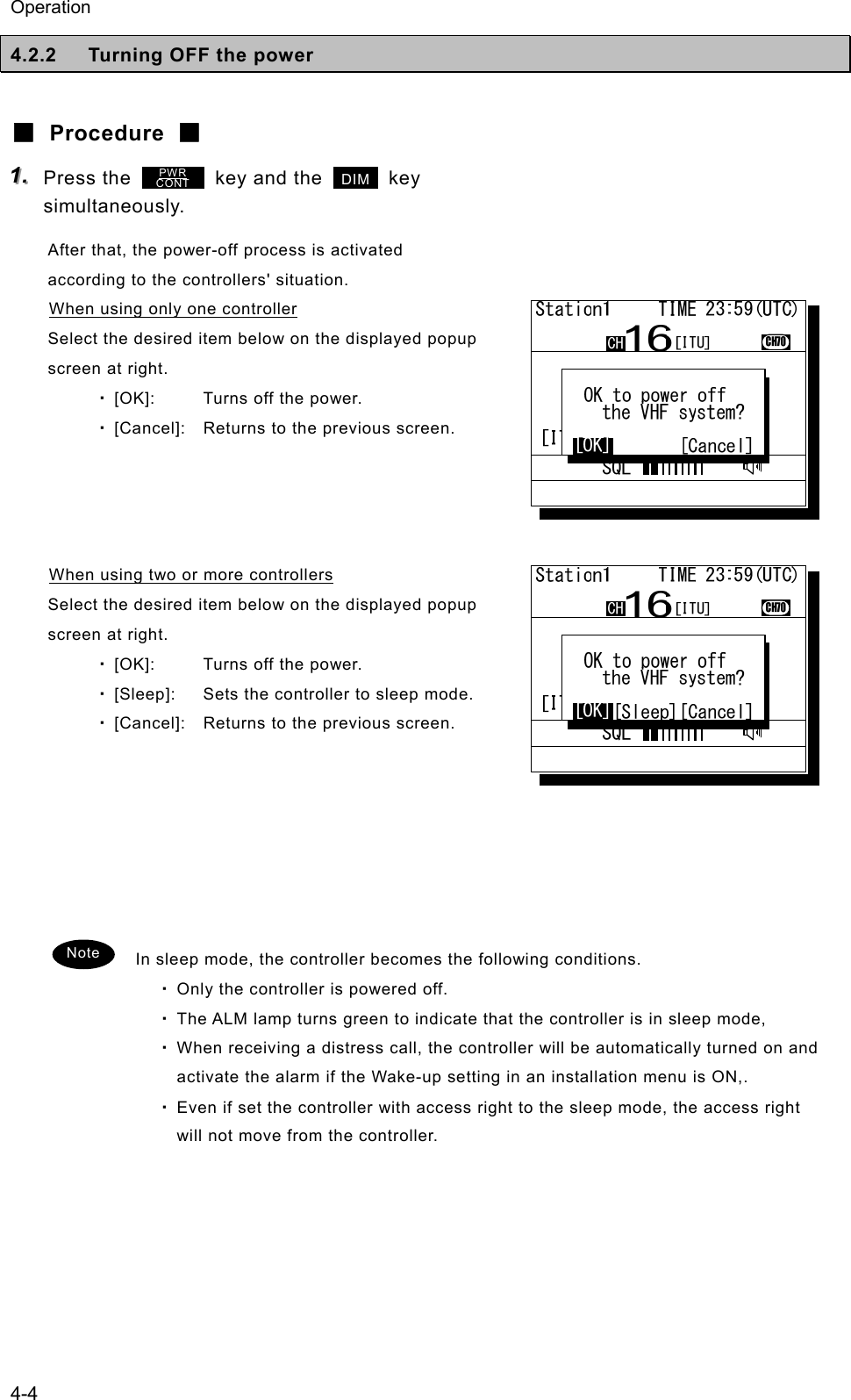 Operation 4-4 4.2.2  Turning OFF the power  ■ Procedure ■ 111...   Press the         key and the   DIM  key simultaneously. After that, the power-off process is activated according to the controllers' situation. When using only one controller Select the desired item below on the displayed popup screen at right. ・ [OK]:  Turns off the power. ・ [Cancel]:  Returns to the previous screen.     When using two or more controllers Select the desired item below on the displayed popup screen at right. ・ [OK]:  Turns off the power. ・ [Sleep]:  Sets the controller to sleep mode. ・ [Cancel]:  Returns to the previous screen.        In sleep mode, the controller becomes the following conditions. ・ Only the controller is powered off. ・ The ALM lamp turns green to indicate that the controller is in sleep mode,   ・ When receiving a distress call, the controller will be automatically turned on and activate the alarm if the Wake-up setting in an installation menu is ON,. ・ Even if set the controller with access right to the sleep mode, the access right will not move from the controller.   Note PWR CONT 