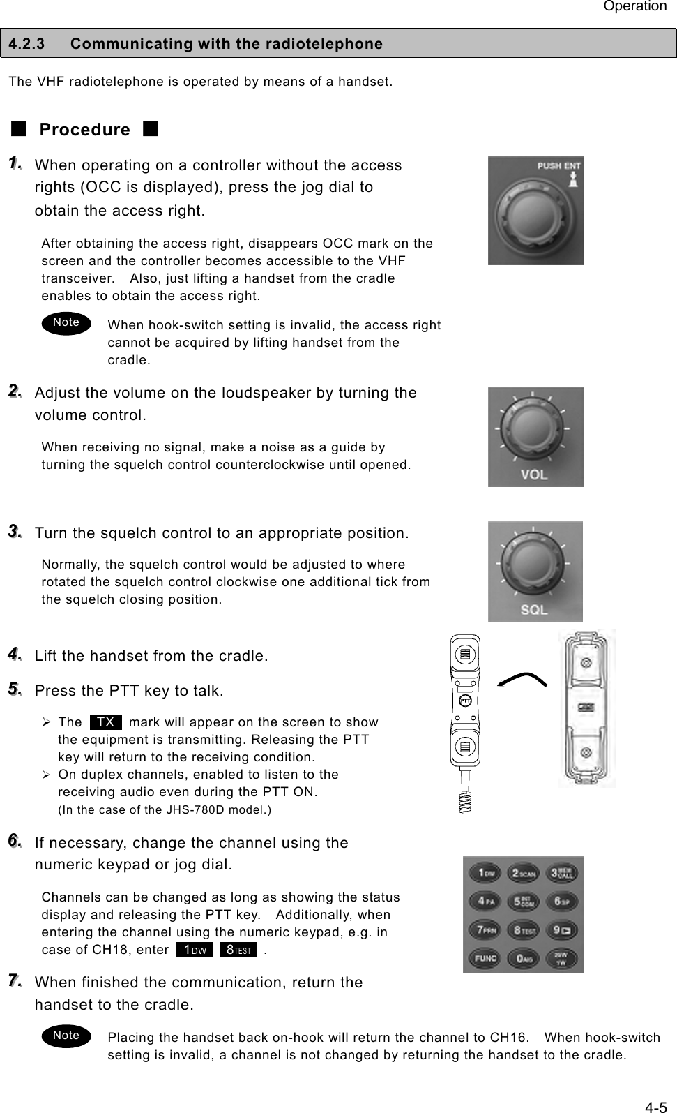 Operation 4-5 4.2.3  Communicating with the radiotelephone The VHF radiotelephone is operated by means of a handset. ■ Procedure ■ 111...   When operating on a controller without the access rights (OCC is displayed), press the jog dial to obtain the access right. After obtaining the access right, disappears OCC mark on the screen and the controller becomes accessible to the VHF transceiver.    Also, just lifting a handset from the cradle enables to obtain the access right. When hook-switch setting is invalid, the access right cannot be acquired by lifting handset from the cradle. 222...   Adjust the volume on the loudspeaker by turning the volume control. When receiving no signal, make a noise as a guide by turning the squelch control counterclockwise until opened.  333...   Turn the squelch control to an appropriate position. Normally, the squelch control would be adjusted to where rotated the squelch control clockwise one additional tick from the squelch closing position.  444...   Lift the handset from the cradle. 555...   Press the PTT key to talk. &frac34; The  TX   mark will appear on the screen to show the equipment is transmitting. Releasing the PTT key will return to the receiving condition. &frac34; On duplex channels, enabled to listen to the receiving audio even during the PTT ON. (In the case of the JHS-780D model.) 666...   If necessary, change the channel using the numeric keypad or jog dial. Channels can be changed as long as showing the status display and releasing the PTT key.    Additionally, when entering the channel using the numeric keypad, e.g. in case of CH18, enter   1DW    8TEST  . 777...   When finished the communication, return the handset to the cradle. Placing the handset back on-hook will return the channel to CH16.    When hook-switch setting is invalid, a channel is not changed by returning the handset to the cradle. Note Note 