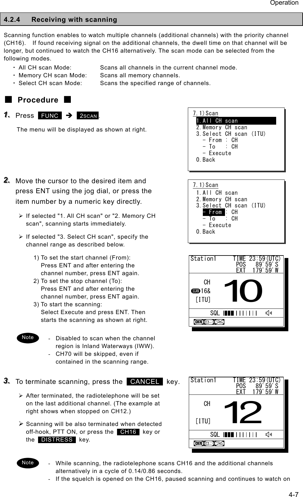Operation 4-7 4.2.4  Receiving with scanning Scanning function enables to watch multiple channels (additional channels) with the priority channel (CH16).    If found receiving signal on the additional channels, the dwell time on that channel will be longer, but continued to watch the CH16 alternatively. The scan mode can be selected from the following modes. ・ All CH scan Mode:  Scans all channels in the current channel mode. ・ Memory CH scan Mode:  Scans all memory channels. ・ Select CH scan Mode:  Scans the specified range of channels. ■ Procedure ■ 111...   Press   FUNC  &Icirc;  2SCAN . The menu will be displayed as shown at right.     222...   Move the cursor to the desired item and press ENT using the jog dial, or press the item number by a numeric key directly. &frac34; If selected "1. All CH scan" or "2. Memory CH scan", scanning starts immediately. &frac34; If selected "3. Select CH scan", specify the channel range as described below. 1) To set the start channel (From): Press ENT and after entering the channel number, press ENT again. 2) To set the stop channel (To): Press ENT and after entering the channel number, press ENT again. 3) To start the scanning: Select Execute and press ENT. Then starts the scanning as shown at right.  -  Disabled to scan when the channel region is Inland Waterways (IWW).   -  CH70 will be skipped, even if contained in the scanning range.  333...   To terminate scanning, press the   CANCEL  key. &frac34; After terminated, the radiotelephone will be set on the last additional channel. (The example at right shows when stopped on CH12.) &frac34; Scanning will be also terminated when detected off-hook, PTT ON, or press the   CH16  key or the   DISTRESS  key.   -  While scanning, the radiotelephone scans CH16 and the additional channels alternatively in a cycle of 0.14/0.86 seconds. -  If the squelch is opened on the CH16, paused scanning and continues to watch on 7.1)Scan 1.All CH scan             2.Memory CH scan 3.Select CH scan (ITU)   - From : CH   - To   : CH   - Execute 0.Back Note 7.1)Scan 1.All CH scan             2.Memory CH scan 3.Select CH scan (ITU)   - From : CH   - To   : CH   - Execute 0.Back Note Station1     TIME 23:59(UTC)              POS   89ﾟ59'S              EXT  179ﾟ59'W10CHCH70CHSWSCAN16&amp;[ITU]SQLStation1     TIME 23:59(UTC)              POS   89ﾟ59'S              EXT  179ﾟ59'W12CHCH70[ITU]SQLCHSW