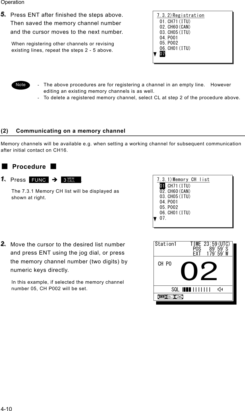 Operation 4-10 555...   Press ENT after finished the steps above. Then saved the memory channel number and the cursor moves to the next number. When registering other channels or revising existing lines, repeat the steps 2 - 5 above.     -  The above procedures are for registering a channel in an empty line.    However editing an existing memory channels is as well. -  To delete a registered memory channel, select CL at step 2 of the procedure above.     (2)  Communicating on a memory channel Memory channels will be available e.g. when setting a working channel for subsequent communication after initial contact on CH16. ■ Procedure ■ 111...   Press   FUNC  &Icirc;  3       . The 7.3.1 Memory CH list will be displayed as shown at right.     222...   Move the cursor to the desired list number and press ENT using the jog dial, or press the memory channel number (two digits) by numeric keys directly. In this example, if selected the memory channel number 05, CH P002 will be set.   Note 7.3.2)Registration 01.CH71(ITU) 02.CH60(CAN) 03.CH05(ITU) 04.P001 05.P002 06.CH01(ITU) 07. 7.3.1)Memory CH list 01.CH71(ITU) 02.CH60(CAN) 03.CH05(ITU) 04.P001 05.P002 06.CH01(ITU) 07. MEM CALL Station1     TIME 23:59(UTC)              POS   89ﾟ59'S              EXT  179ﾟ59'W02CH P0CH70CHSWSQL