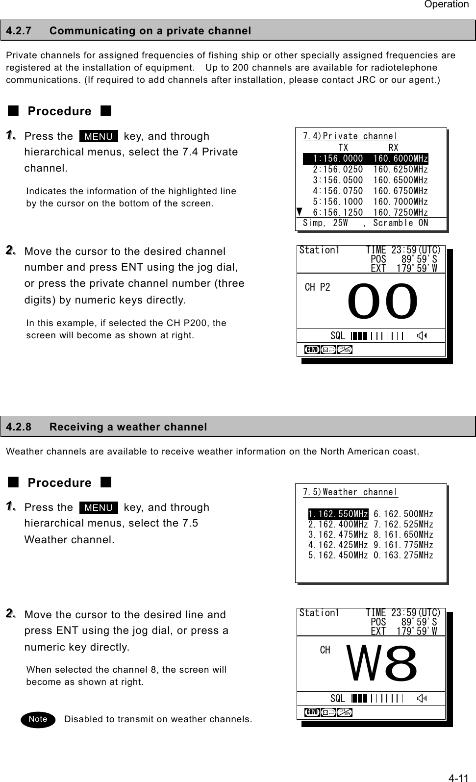 Operation 4-11 4.2.7 Communicating on a private channel Private channels for assigned frequencies of fishing ship or other specially assigned frequencies are registered at the installation of equipment.    Up to 200 channels are available for radiotelephone communications. (If required to add channels after installation, please contact JRC or our agent.) ■ Procedure ■ 111...   Press the   MENU   key, and through hierarchical menus, select the 7.4 Private channel. Indicates the information of the highlighted line by the cursor on the bottom of the screen.  222...   Move the cursor to the desired channel number and press ENT using the jog dial, or press the private channel number (three digits) by numeric keys directly. In this example, if selected the CH P200, the screen will become as shown at right.     4.2.8  Receiving a weather channel Weather channels are available to receive weather information on the North American coast. ■ Procedure ■ 111...   Press the   MENU   key, and through hierarchical menus, select the 7.5 Weather channel.    222...   Move the cursor to the desired line and press ENT using the jog dial, or press a numeric key directly. When selected the channel 8, the screen will become as shown at right.  Disabled to transmit on weather channels. 7.5)Weather channel  1.162.550MHz 6.162.500MHz 2.162.400MHz 7.162.525MHz 3.162.475MHz 8.161.650MHz 4.162.425MHz 9.161.775MHz 5.162.450MHz 0.163.275MHz Note 7.4)Private channel       TX        RX   1:156.0000  160.6000MHz   2:156.0250  160.6250MHz   3:156.0500  160.6500MHz   4:156.0750  160.6750MHz   5:156.1000  160.7000MHz   6:156.1250  160.7250MHz  Simp, 25W   , Scramble ONStation1     TIME 23:59(UTC)              POS   89ﾟ59'S              EXT  179ﾟ59'W00CH P2CH70CHSWSQLStation1     TIME 23:59(UTC)              POS   89ﾟ59'S              EXT  179ﾟ59'WW8CHCH70CHSWSQL