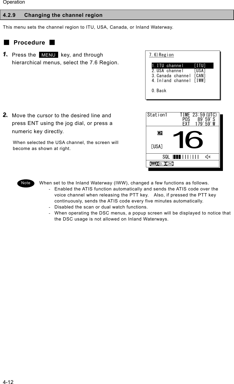 Operation 4-12 4.2.9  Changing the channel region This menu sets the channel region to ITU, USA, Canada, or Inland Waterway. ■ Procedure ■ 111...   Press the   MENU   key, and through hierarchical menus, select the 7.6 Region.      222...   Move the cursor to the desired line and press ENT using the jog dial, or press a numeric key directly. When selected the USA channel, the screen will become as shown at right.    When set to the Inland Waterway (IWW), changed a few functions as follows. -  Enabled the ATIS function automatically and sends the ATIS code over the voice channel when releasing the PTT key.    Also, if pressed the PTT key continuously, sends the ATIS code every five minutes automatically. -  Disabled the scan or dual watch functions. -  When operating the DSC menus, a popup screen will be displayed to notice that the DSC usage is not allowed on Inland Waterways.   7.6)Region  1.ITU channel    [ITU]    2.USA channel    [USA] 3.Canada channel [CAN] 4.Inland channel [IWW]  0.Back Note Station1     TIME 23:59(UTC)              POS   89ﾟ59'S              EXT  179ﾟ59'WCHCH7016[USA]SQLCHSW